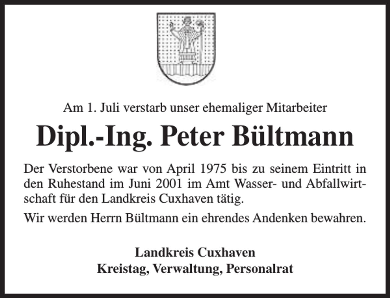 <p>Am 1. Juli verstarb unser ehemaliger Mitarbeiter</p><p>Dipl.-Ing. Peter Bültmann<br />Der Verstorbene war von April 1975 bis zu seinem Eintritt in<br />den Ruhestand im Juni 2001 im Amt Wasser- und Abfallwirtschaft für den Landkreis Cuxhaven tätig.<br />Wir werden Herrn Bültmann ein ehrendes Andenken bewahren.<br />Landkreis Cuxhaven<br />Kreistag, Verwaltung, Personalrat</p>