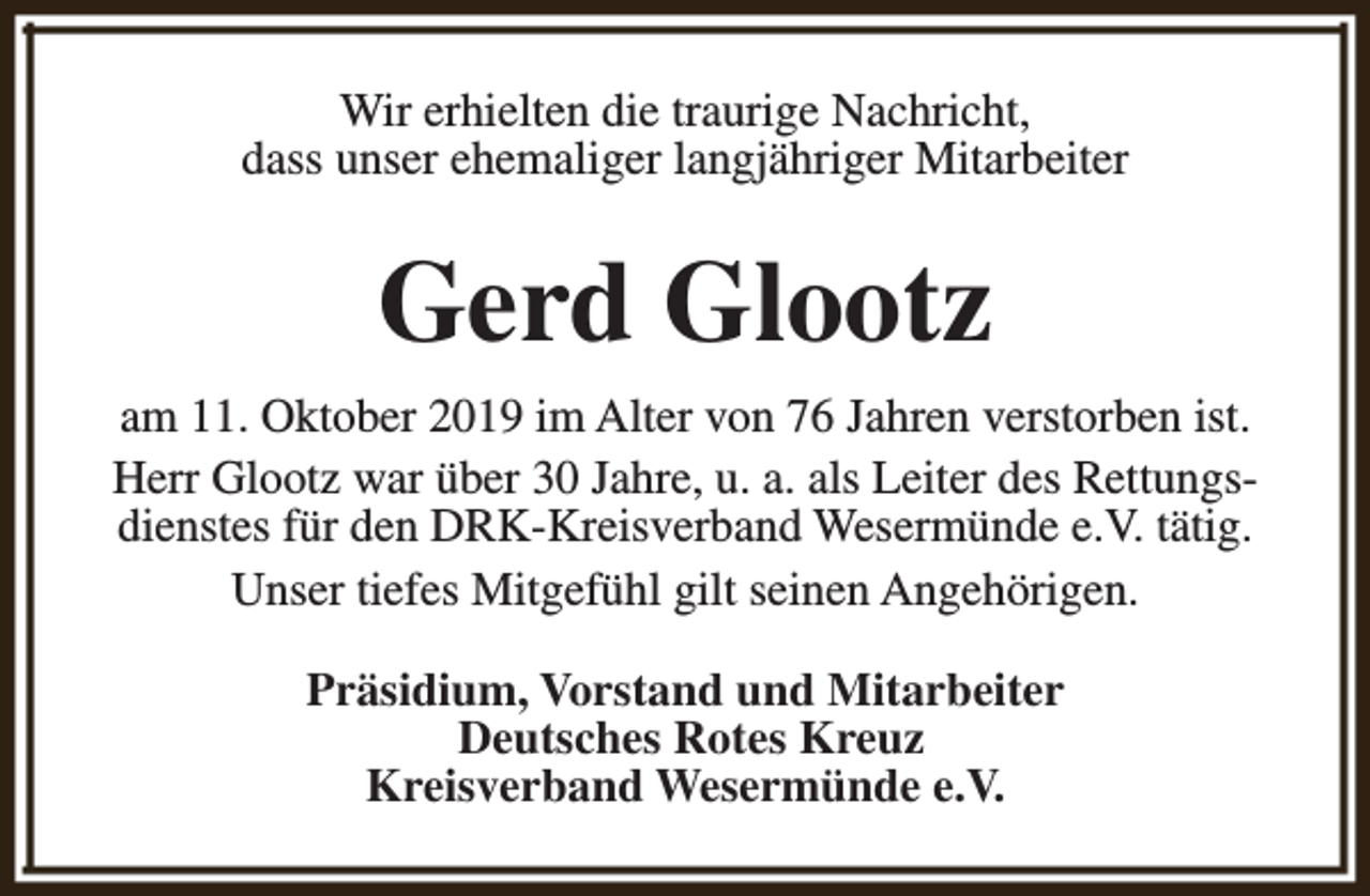 <p>Wir erhielten die traurige Nachricht,<br />dass unser ehemaliger langjähriger Mitarbeiter</p><p>Gerd Glootz<br />am 11. Oktober 2019 im Alter von 76 Jahren verstorben ist.<br />Herr Glootz war über 30 Jahre, u. a. als Leiter des Rettungsdienstes für den DRK-Kreisverband Wesermünde e.V. tätig.<br />Unser tiefes Mitgefühl gilt seinen Angehörigen.<br />Präsidium, Vorstand und Mitarbeiter<br />Deutsches Rotes Kreuz<br />Kreisverband Wesermünde e.V.</p>