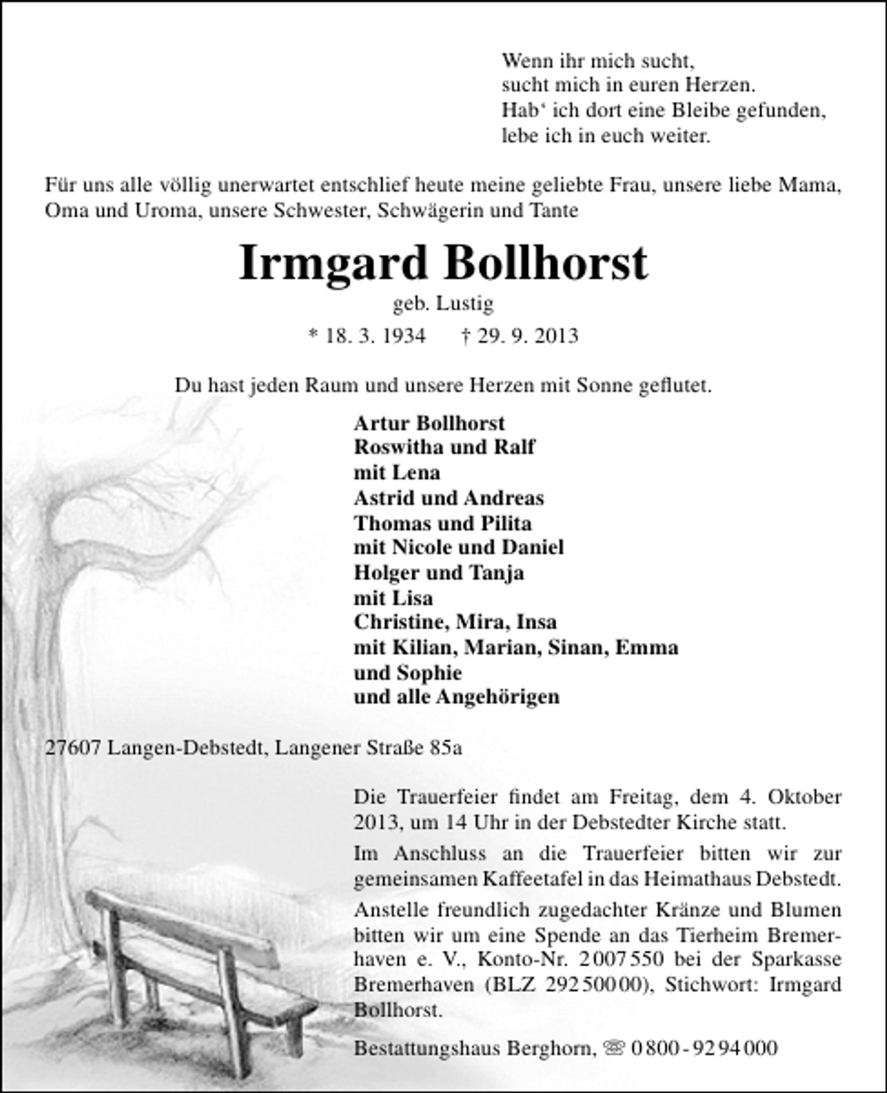 <p>Wenn ihr mich sucht,<br />sucht mich in euren Herzen.<br />Hab‘ ich dort eine Bleibe gefunden,<br />lebe ich in euch weiter.<br />Für uns alle völlig unerwartet entschlief heute meine geliebte Frau, unsere liebe Mama,<br />Oma und Uroma, unsere Schwester, Schwägerin und Tante</p>
<p>Irmgard Bollhorst<br />geb. Lustig<br />* 18. 3. 1934<br />† 29. 9. 2013</p>
<p>Du hast jeden Raum und unsere Herzen mit Sonne geﬂutet.<br />Artur Bollhorst<br />Roswitha und Ralf<br />mit Lena<br />Astrid und Andreas<br />Thomas und Pilita<br />mit Nicole und Daniel<br />Holger und Tanja<br />mit Lisa<br />Christine, Mira, Insa<br />mit Kilian, Marian, Sinan, Emma<br />und Sophie<br />und alle Angehörigen<br />27607 Langen-Debstedt, Langener Straße 85a<br />Die Trauerfeier ﬁndet am Freitag, dem 4. Oktober<br />2013, um 14 Uhr in der Debstedter Kirche statt.<br />Im Anschluss an die Trauerfeier bitten wir zur<br />gemeinsamen Kaffeetafel in das Heimathaus Debstedt.<br />Anstelle freundlich zugedachter Kränze und Blumen<br />bitten wir um eine Spende an das Tierheim Bremerhaven e. V., Konto-Nr. 2 007 550 bei der Sparkasse<br />Bremerhaven (BLZ 292 5), Stichwort: Irmgard<br />Bollhorst.<br />Bestattungshaus Berghorn,  0 800 - 92 94 000</p>