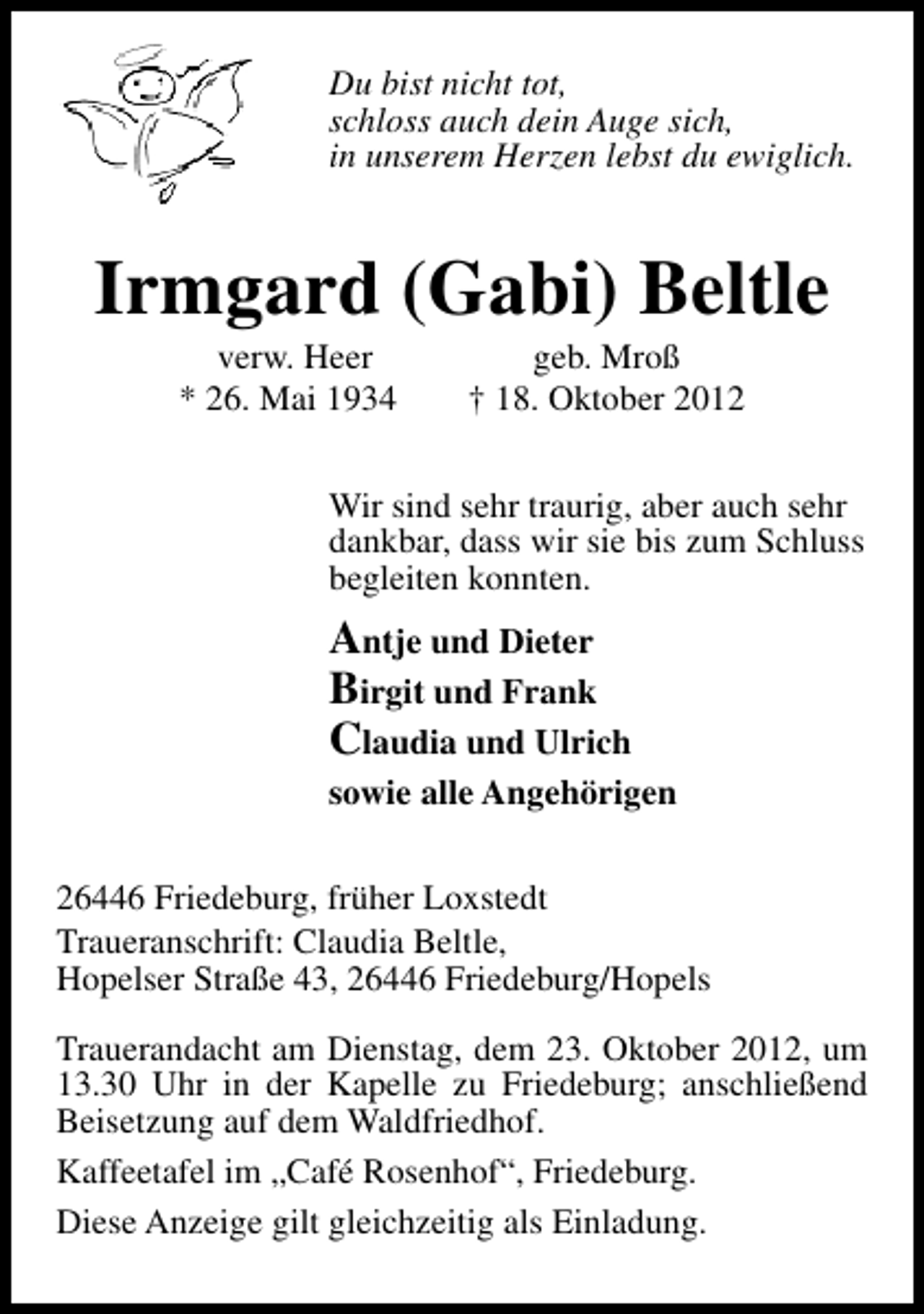 <p>Du bist nicht tot,<br />schloss auch dein Auge sich,<br />in unserem Herzen lebst du ewiglich.</p><p>Irmgard (Gabi) Beltle<br />verw. Heer<br />* 26. Mai 1934</p><p>geb. Mroß<br />† 18. Oktober 2012</p><p>Wir sind sehr traurig, aber auch sehr<br />dankbar, dass wir sie bis zum Schluss<br />begleiten konnten.</p><p>Antje und Dieter<br />Birgit und Frank<br />Claudia und Ulrich</p><p>sowie alle Angehörigen<br />26446 Friedeburg, früher Loxstedt<br />Traueranschrift: Claudia Beltle,<br />Hopelser Straße 43, 26446 Friedeburg/Hopels<br />Trauerandacht am Dienstag, dem 23. Oktober 2012, um<br />13.30 Uhr in der Kapelle zu Friedeburg; anschließend<br />Beisetzung auf dem Waldfriedhof.<br />Kaffeetafel im „Café Rosenhof“, Friedeburg.<br />Diese Anzeige gilt gleichzeitig als Einladung.</p>