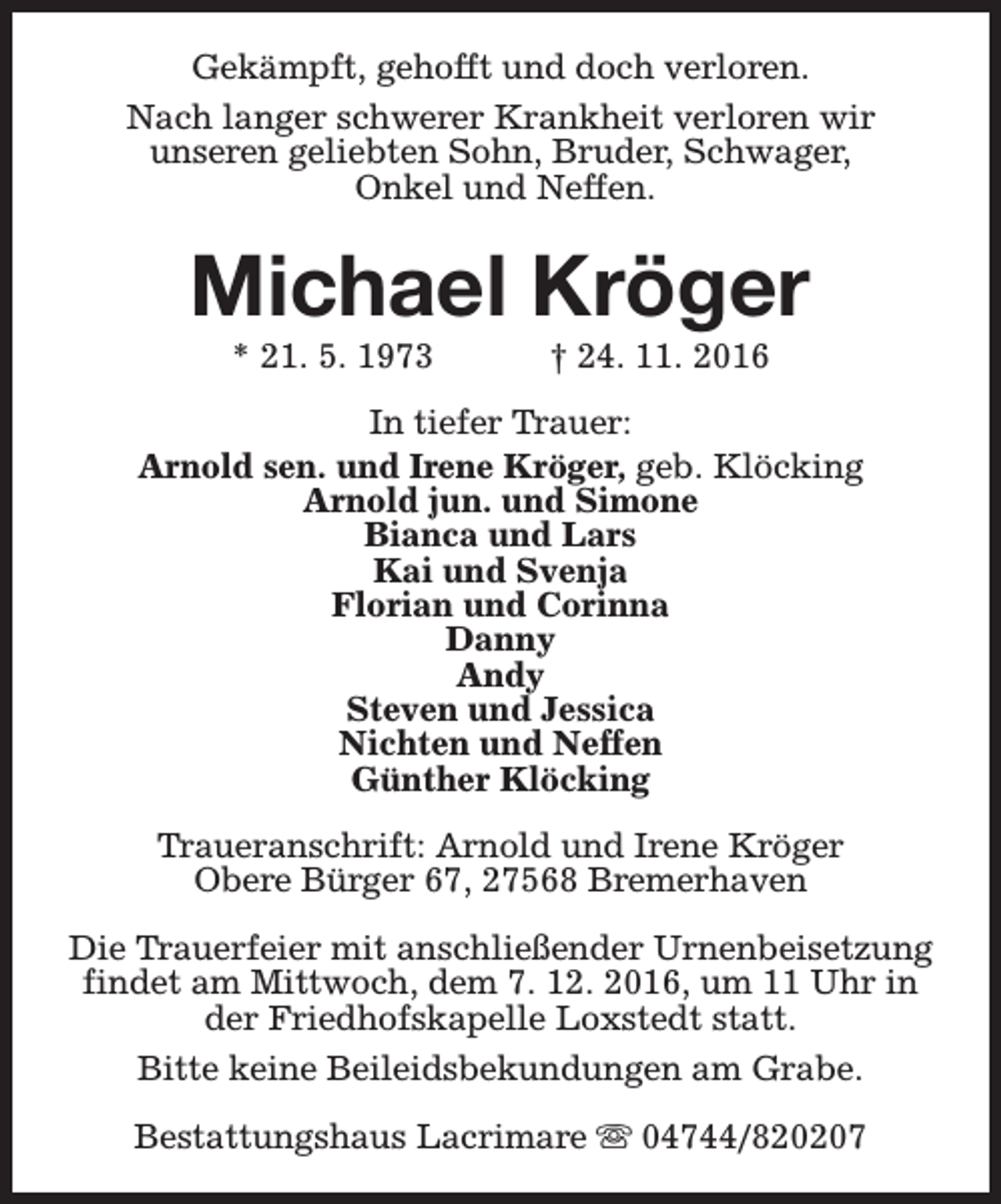 <p>Gekämpft, gehofft und doch verloren.<br />Nach langer schwerer Krankheit verloren wir<br />unseren geliebten Sohn, Bruder, Schwager,<br />Onkel und Neffen.</p><p>Michael Kröger<br />* 21. 5. 1973</p><p>† 24. 11. 2016</p><p>In tiefer Trauer:<br />Arnold sen. und Irene Kröger, geb. Klöcking<br />Arnold jun. und Simone<br />Bianca und Lars<br />Kai und Svenja<br />Florian und Corinna<br />Danny<br />Andy<br />Steven und Jessica<br />Nichten und Neffen<br />Günther Klöcking<br />Traueranschrift: Arnold und Irene Kröger<br />Obere Bürger 67, 27568 Bremerhaven<br />Die Trauerfeier mit anschließender Urnenbeisetzung<br />findet am Mittwoch, dem 7. 12. 2016, um 11 Uhr in<br />der Friedhofskapelle Loxstedt statt.<br />Bitte keine Beileidsbekundungen am Grabe.<br />Bestattungshaus Lacrimare s 04744/820207</p>