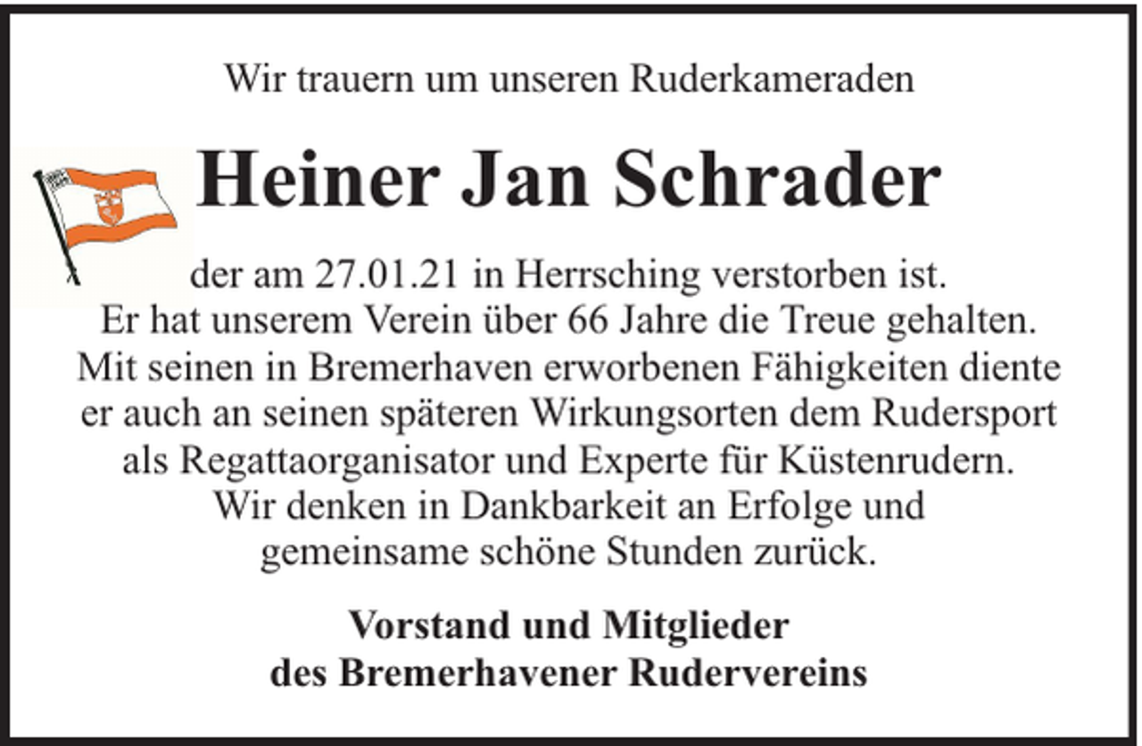 <p>Wir trauern um unseren Ruderkameraden</p><p>Heiner Jan Schrader<br />der am 27.01.21 in Herrsching verstorben ist.<br />Er hat unserem Verein über 66 Jahre die Treue gehalten.<br />Mit seinen in Bremerhaven erworbenen Fähigkeiten diente<br />er auch an seinen späteren Wirkungsorten dem Rudersport<br />als Regattaorganisator und Experte für Küstenrudern.<br />Wir denken in Dankbarkeit an Erfolge und<br />gemeinsame schöne Stunden zurück.<br />Vorstand und Mitglieder<br />des Bremerhavener Rudervereins</p>
