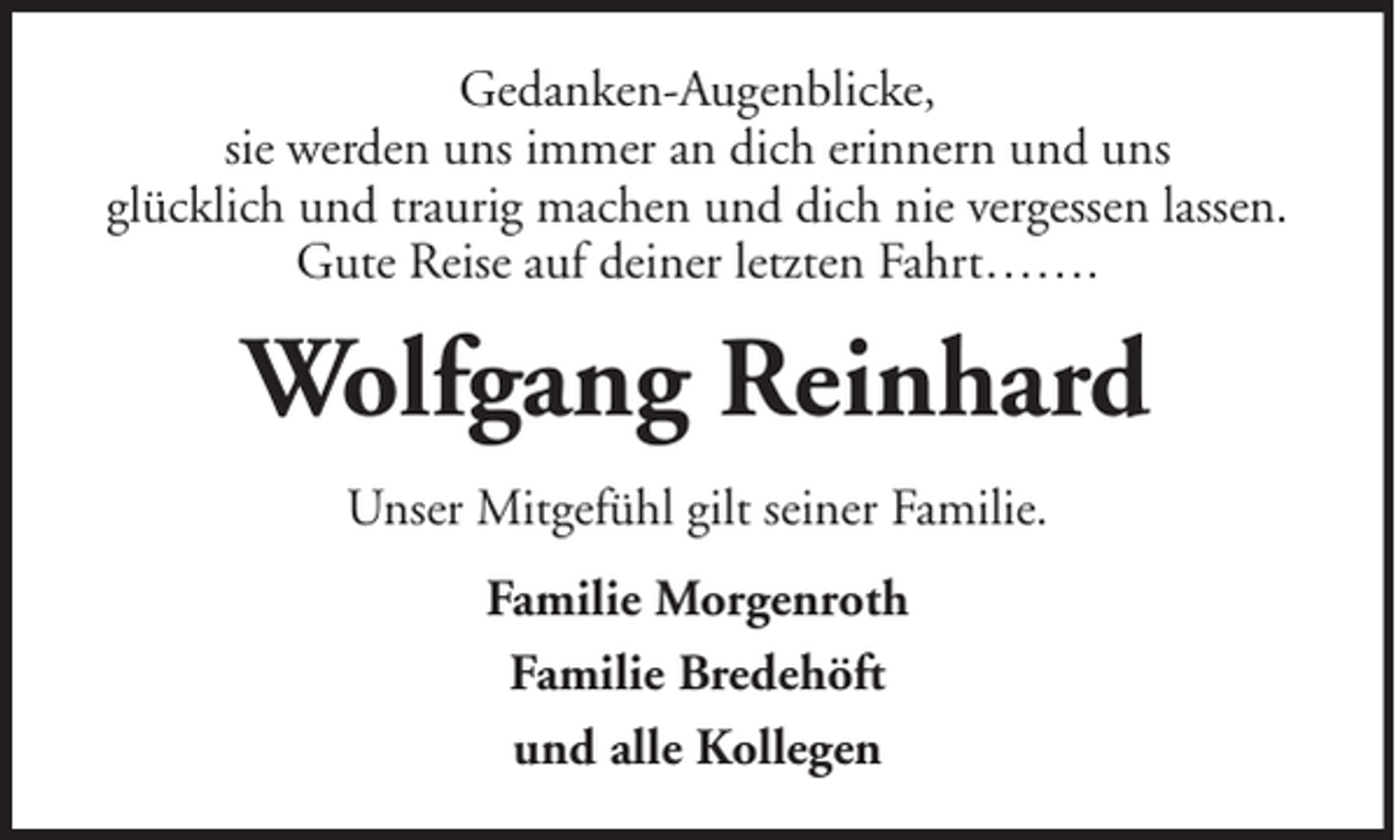 <p>Gedanken-Augenblicke,<br />sie werden uns immer an dich erinnern und uns<br />glücklich und traurig machen und dich nie vergessen lassen.<br />Gute Reise auf deiner letzten Fahrt…….</p><p>Wolfgang Reinhard<br />Unser Mitgefühl gilt seiner Familie.<br />Familie Morgenroth<br />Familie Bredehöft<br />und alle Kollegen</p>