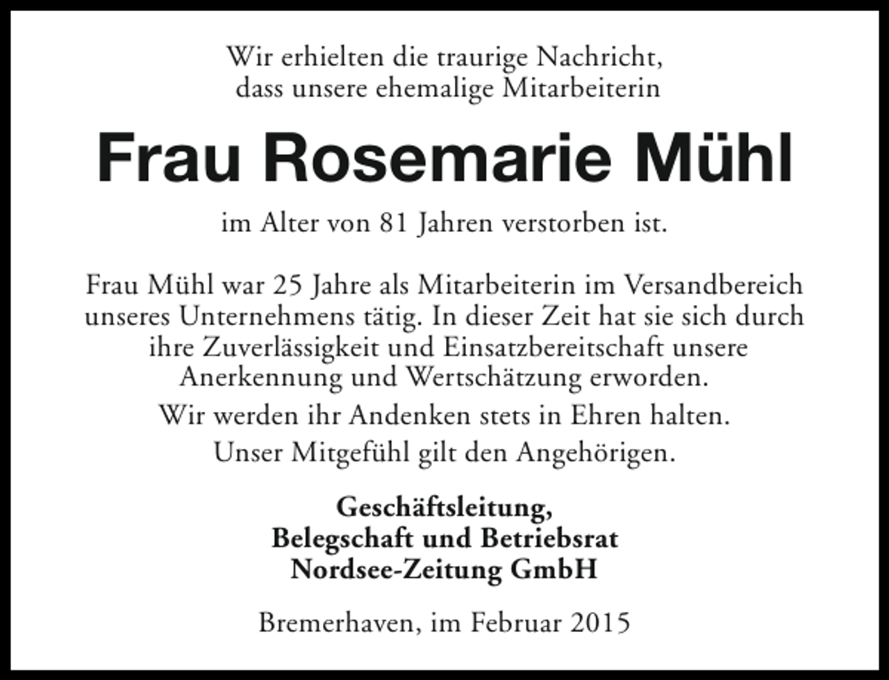 <p>Wir erhielten die traurige Nachricht,<br />dass unsere ehemalige Mitarbeiterin</p><p>Frau Rosemarie Mühl<br />im Alter von 81 Jahren verstorben ist.</p><p>Frau Mühl war 25 Jahre als Mitarbeiterin im Versandbereich<br />unseres Unternehmens tätig. In dieser Zeit hat sie sich durch<br />ihre Zuverlässigkeit und Einsatzbereitschaft unsere<br />Anerkennung und Wertschätzung erworden.<br />Wir werden ihr Andenken stets in Ehren halten.<br />Unser Mitgefühl gilt den Angehörigen.<br />Geschäftsleitung,<br />Belegschaft und Betriebsrat<br />Nordsee-Zeitung GmbH<br />Bremerhaven, im Februar 2015</p>