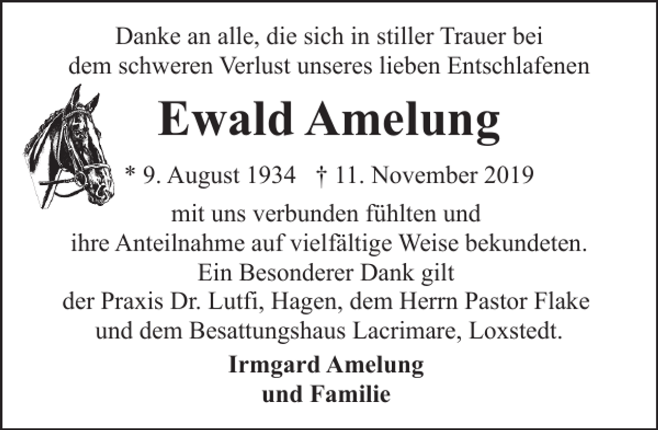 <p>Danke an alle, die sich in stiller Trauer bei<br />dem schweren Verlust unseres lieben Entschlafenen</p><p>Ewald Amelung<br />* 9. August 1934 † 11. November 2019<br />mit uns verbunden fühlten und<br />ihre Anteilnahme auf vielfältige Weise bekundeten.<br />Ein Besonderer Dank gilt<br />der Praxis Dr. Lutfi, Hagen, dem Herrn Pastor Flake<br />und dem Besattungshaus Lacrimare, Loxstedt.<br />Irmgard Amelung<br />und Familie</p>