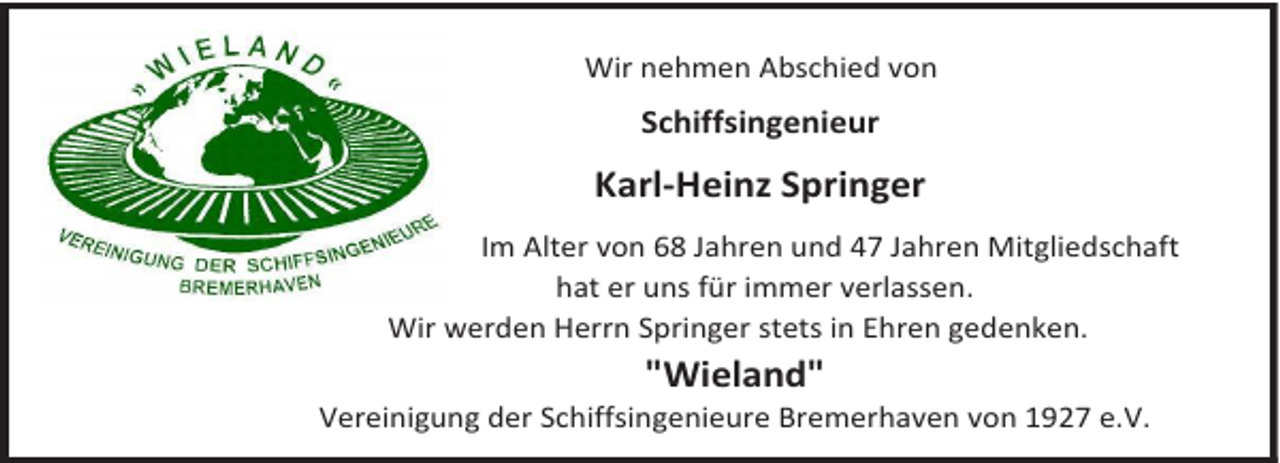 <p>Wir nehmen Abschied von</p><p>Schiffsingenieur</p><p>Karl-Heinz Springer<br />Im Alter von 68 Jahren und 47 Jahren Mitgliedschaft<br />hat er uns für immer verlassen.<br />Wir werden Herrn Springer stets in Ehren gedenken.</p><p>"Wieland"</p><p>Vereinigung der Schiffsingenieure Bremerhaven von 1927 e.V.</p>