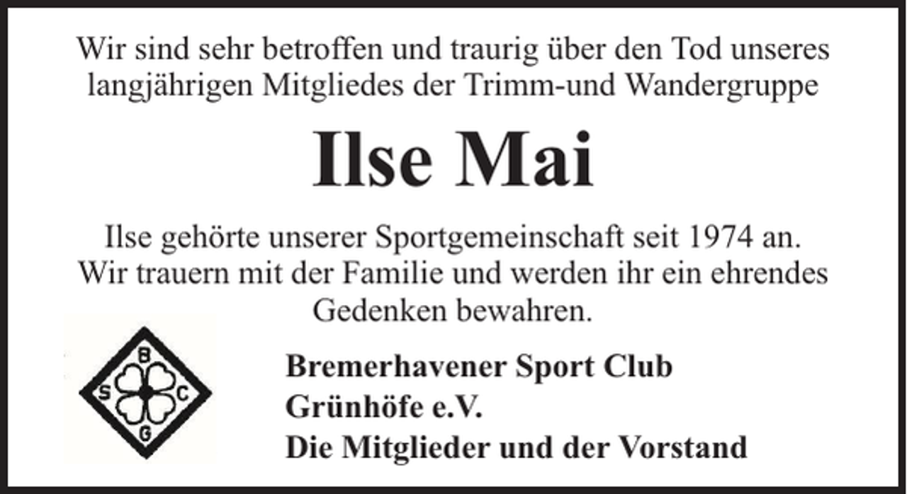 <p>Wir sind sehr betroffen und traurig über den Tod unseres<br />langjährigen Mitgliedes der Trimm-und Wandergruppe</p><p>Ilse Mai<br />Ilse gehörte unserer Sportgemeinschaft seit 1974 an.<br />Wir trauern mit der Familie und werden ihr ein ehrendes<br />Gedenken bewahren.<br />Bremerhavener Sport Club<br />Grünhöfe e.V.<br />Die Mitglieder und der Vorstand</p>
