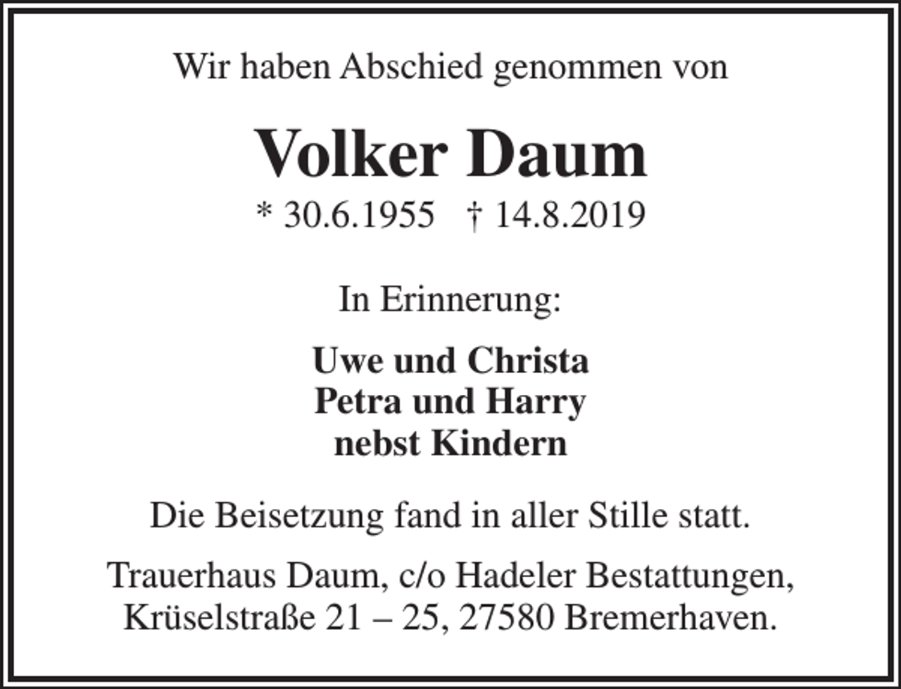 <p>Wir haben Abschied genommen von</p><p>Volker Daum<br />* 30.6.1955 † 14.8.2019<br />In Erinnerung:<br />Uwe und Christa<br />Petra und Harry<br />nebst Kindern<br />Die Beisetzung fand in aller Stille statt.<br />Trauerhaus Daum, c/o Hadeler Bestattungen,<br />Krüselstraße 21 – 25, 27580 Bremerhaven.</p>