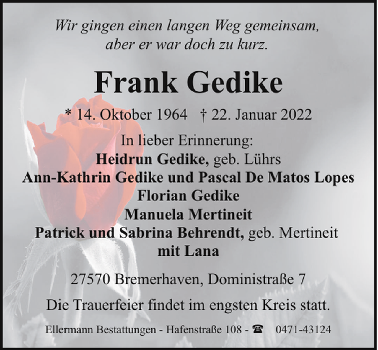 <p>Wir gingen einen langen Weg gemeinsam,<br />aber er war doch zu kurz.</p><p>Frank Gedike<br />* 14. Oktober 1964 † 22. Januar 2022<br />In lieber Erinnerung:<br />Heidrun Gedike, geb. Lührs<br />Ann-Kathrin Gedike und Pascal De Matos Lopes<br />Florian Gedike<br />Manuela Mertineit<br />Patrick und Sabrina Behrendt, geb. Mertineit<br />mit Lana<br />27570 Bremerhaven, Doministraße 7<br />Die Trauerfeier findet im engsten Kreis statt.<br />Ellermann Bestattungen - Hafenstraße 108 - ( 0471-43124</p>