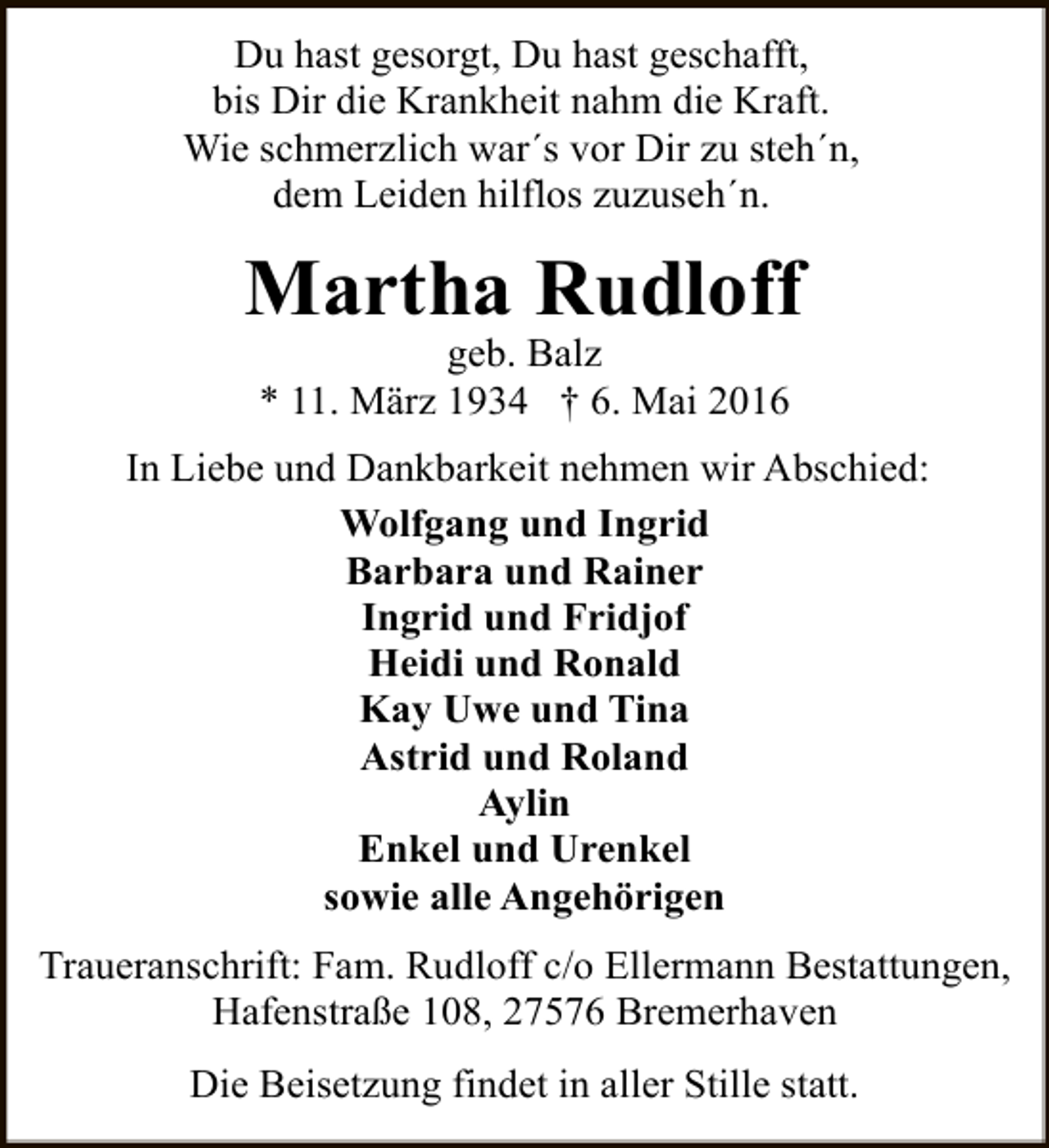 <p>Du hast gesorgt, Du hast geschafft,<br />bis Dir die Krankheit nahm die Kraft.<br />Wie schmerzlich war´s vor Dir zu steh´n,<br />dem Leiden hilflos zuzuseh´n.</p><p>Martha Rudloff<br />geb. Balz<br />* 11. März 1934 † 6. Mai 2016</p><p>In Liebe und Dankbarkeit nehmen wir Abschied:<br />Wolfgang und Ingrid<br />Barbara und Rainer<br />Ingrid und Fridjof<br />Heidi und Ronald<br />Kay Uwe und Tina<br />Astrid und Roland<br />Aylin<br />Enkel und Urenkel<br />sowie alle Angehörigen<br />Traueranschrift: Fam. Rudloff c/o Ellermann Bestattungen,<br />Hafenstraße 108, 27576 Bremerhaven<br />Die Beisetzung findet in aller Stille statt.</p>