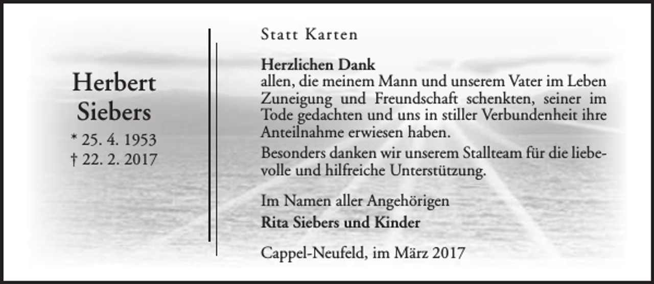 <p>Statt Kar ten</p><p>Herbert<br />Siebers</p><p>* 25. 4. 1953<br />† 22. 2. 2017</p><p>Herzlichen Dank<br />allen, die meinem Mann und unserem Vater im Leben<br />Zuneigung und Freundschaft schenkten, seiner im<br />Tode gedachten und uns in stiller Verbundenheit ihre<br />Anteilnahme erwiesen haben.<br />Besonders danken wir unserem Stallteam für die liebevolle und hilfreiche Unterstützung.<br />Im Namen aller Angehörigen<br />Rita Siebers und Kinder<br />Cappel-Neufeld, im März 2017</p>