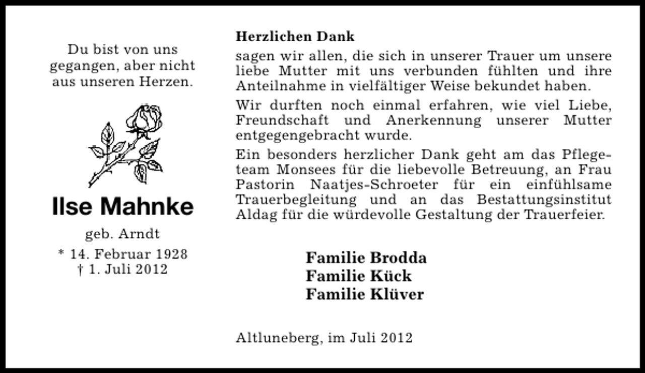 <p>Du bist von uns<br />gegangen, aber nicht<br />aus unseren Herzen.</p><p>Ilse Mahnke<br />geb. Arndt<br />* 14. Februar 1928<br />† 1. Juli 2012</p><p>Herzlichen Dank<br />sagen wir allen, die sich in unserer Trauer um unsere<br />liebe Mutter mit uns verbunden fühlten und ihre<br />Anteilnahme in vielfältiger Weise bekundet haben.<br />Wir durften noch einmal erfahren, wie viel Liebe,<br />Freundschaft und Anerkennung unserer Mutter<br />entgegengebracht wurde.<br />Ein besonders herzlicher Dank geht am das Pflegeteam Monsees für die liebevolle Betreuung, an Frau<br />Pastorin Naatjes-Schroeter für ein einfühlsame<br />Trauerbegleitung und an das Bestattungsinstitut<br />Aldag für die würdevolle Gestaltung der Trauerfeier.</p><p>Familie Brodda<br />Familie Kück<br />Familie Klüver<br />Altluneberg, im Juli 2012</p>