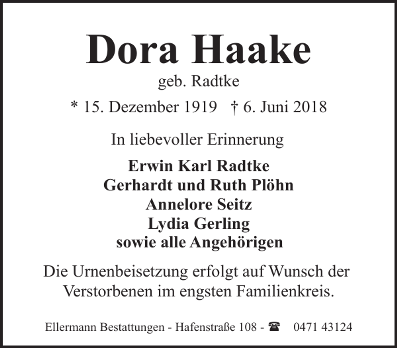 <p>Dora Haake<br />geb. Radtke</p><p>* 15. Dezember 1919 † 6. Juni 2018<br />In liebevoller Erinnerung<br />Erwin Karl Radtke<br />Gerhardt und Ruth Plöhn<br />Annelore Seitz<br />Lydia Gerling<br />sowie alle Angehörigen<br />Die Urnenbeisetzung erfolgt auf Wunsch der<br />Verstorbenen im engsten Familienkreis.<br />Ellermann Bestattungen - Hafenstraße 108 - (</p><p>0471 43124</p>