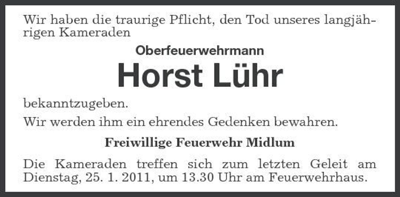 <p>Wir haben die traurige Pflicht, den Tod unseres langjährigen Kameraden Oberfeuerwehrmann</p><p>Horst Lühr<br />bekanntzugeben. Wir werden ihm ein ehrendes Gedenken bewahren. Freiwillige Feuerwehr Midlum Die Kameraden treffen sich zum letzten Geleit am Dienstag, 25. 1. 2011, um 13.30 Uhr am Feuerwehrhaus.</p>