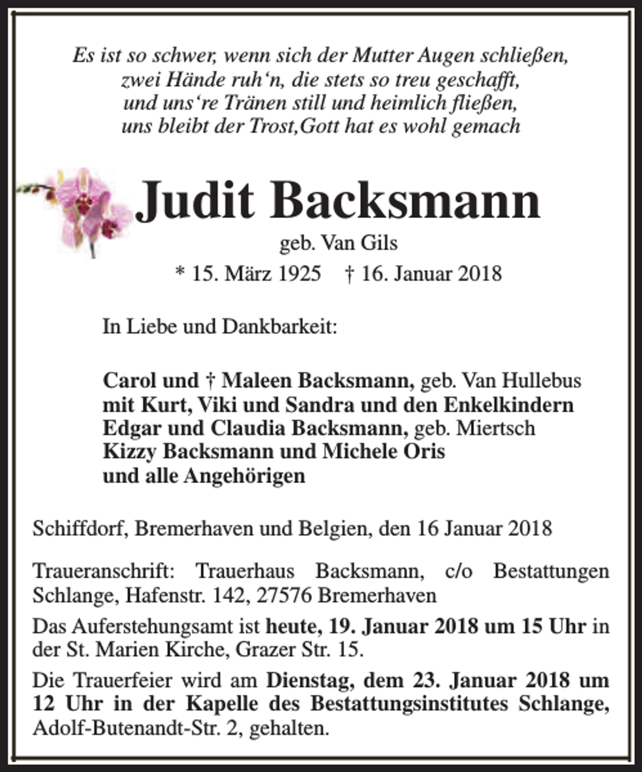 <p>Es ist so schwer, wenn sich der Mutter Augen schließen,<br />zwei Hände ruh‘n, die stets so treu geschafft,<br />und uns‘re Tränen still und heimlich fließen,<br />uns bleibt der Trost,Gott hat es wohl gemach</p><p>Judit Backsmann<br />geb. Van Gils<br />* 15. März 1925 † 16. Januar 2018</p><p>In Liebe und Dankbarkeit:<br />Carol und † Maleen Backsmann, geb. Van Hullebus<br />mit Kurt, Viki und Sandra und den Enkelkindern<br />Edgar und Claudia Backsmann, geb. Miertsch<br />Kizzy Backsmann und Michele Oris<br />und alle Angehörigen<br />Schiffdorf, Bremerhaven und Belgien, den 16 Januar 2018<br />Traueranschrift: Trauerhaus Backsmann, c/o Bestattungen<br />Schlange, Hafenstr. 142, 27576 Bremerhaven<br />Das Auferstehungsamt ist heute, 19. Januar 2018 um 15 Uhr in<br />der St. Marien Kirche, Grazer Str. 15.<br />Die Trauerfeier wird am Dienstag, dem 23. Januar 2018 um<br />12 Uhr in der Kapelle des Bestattungsinstitutes Schlange,<br />Adolf-Butenandt-Str. 2, gehalten.</p>