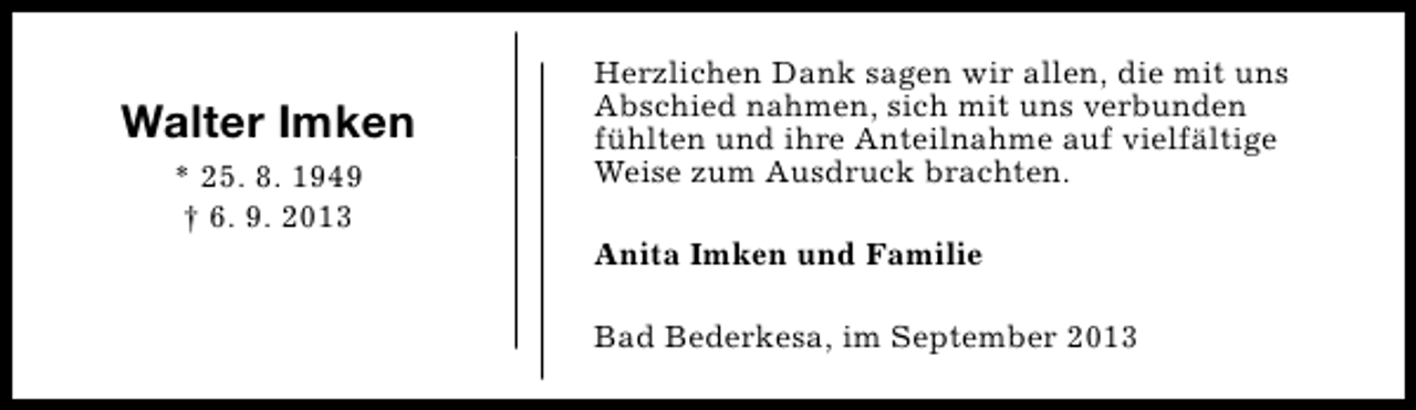<p>Walter Imken<br />* 25. 8. 1949<br />† 6. 9. 2013</p><p>Herzlichen Dank sagen wir allen, die mit uns<br />Abschied nahmen, sich mit uns verbunden<br />fühlten und ihre Anteilnahme auf vielfältige<br />Weise zum Ausdruck brachten.<br />Anita Imken und Familie<br />Bad Bederkesa, im September 2013</p>