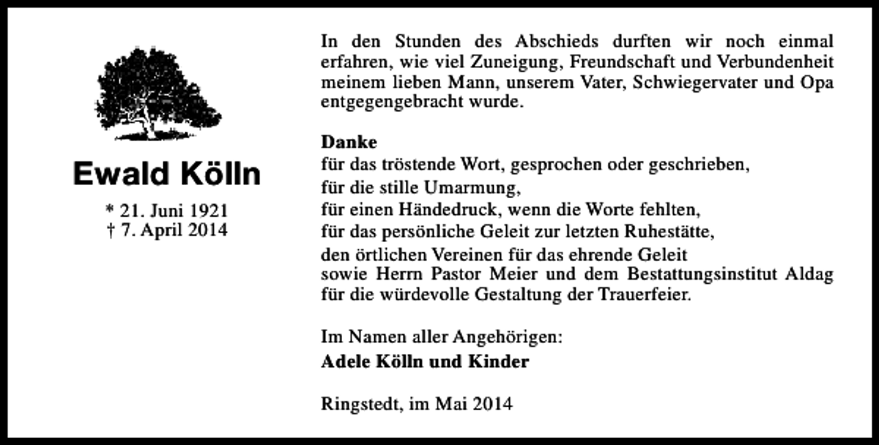 <p>In den Stunden des Abschieds durften wir noch einmal<br />erfahren, wie viel Zuneigung, Freundschaft und Verbundenheit<br />meinem lieben Mann, unserem Vater, Schwiegervater und Opa<br />entgegengebracht wurde.</p><p>Ewald Kölln<br />* 21. Juni 1921<br />† 7. April 2014</p><p>Danke<br />für das tröstende Wort, gesprochen oder geschrieben,<br />für die stille Umarmung,<br />für einen Händedruck, wenn die Worte fehlten,<br />für das persönliche Geleit zur letzten Ruhestätte,<br />den örtlichen Vereinen für das ehrende Geleit<br />sowie Herrn Pastor Meier und dem Bestattungsinstitut Aldag<br />für die würdevolle Gestaltung der Trauerfeier.<br />Im Namen aller Angehörigen:<br />Adele Kölln und Kinder<br />Ringstedt, im Mai 2014</p>