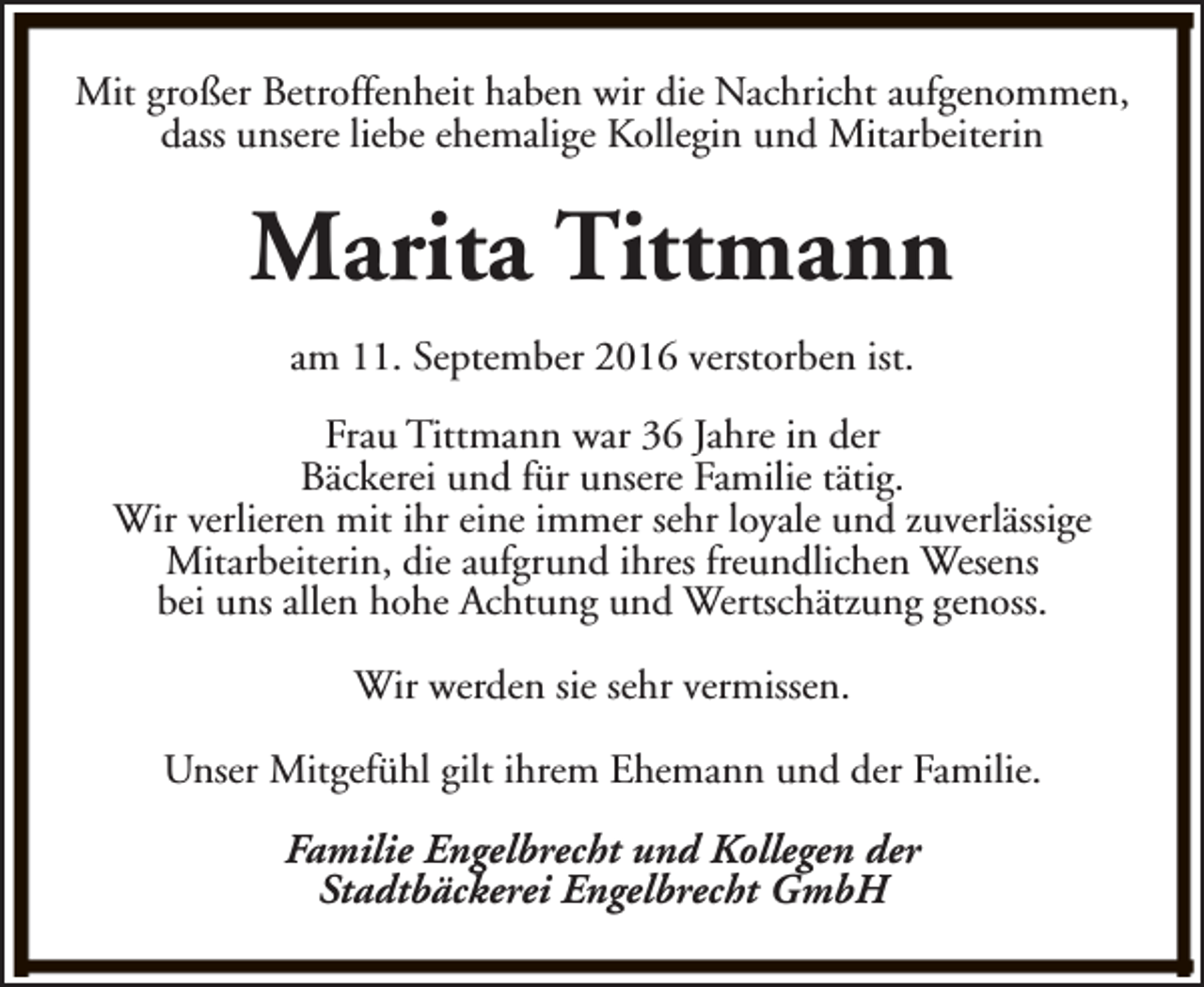 <p>Mit großer Betroffenheit haben wir die Nachricht aufgenommen,<br />dass unsere liebe ehemalige Kollegin und Mitarbeiterin</p><p>Marita Tittmann<br />am 11. September 2016 verstorben ist.<br />Frau Tittmann war 36 Jahre in der<br />Bäckerei und für unsere Familie tätig.<br />Wir verlieren mit ihr eine immer sehr loyale und zuverlässige<br />Mitarbeiterin, die aufgrund ihres freundlichen Wesens<br />bei uns allen hohe Achtung und Wertschätzung genoss.<br />Wir werden sie sehr vermissen.<br />Unser Mitgefühl gilt ihrem Ehemann und der Familie.<br />Familie Engelbrecht und Kollegen der<br />Stadtbäckerei Engelbrecht GmbH</p>