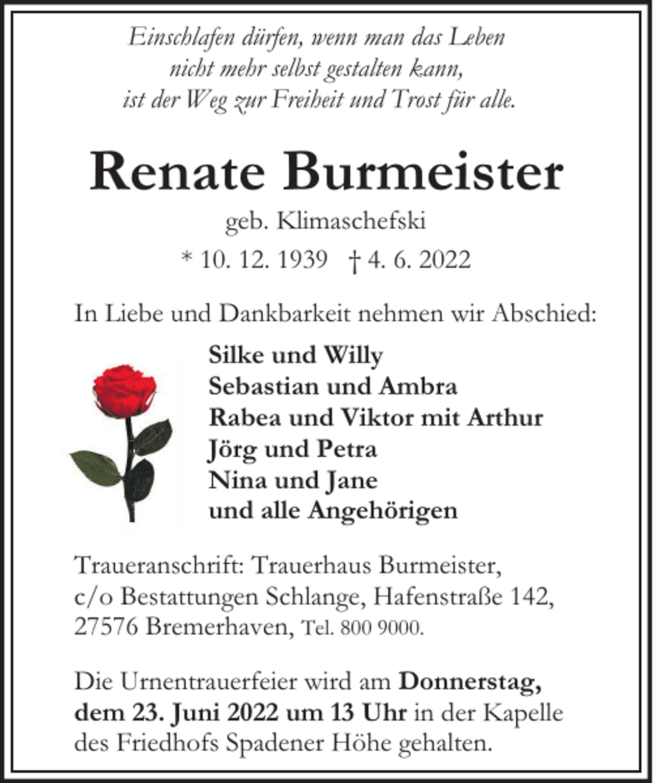<p>Einschlafen dürfen, wenn man das Leben<br />nicht mehr selbst gestalten kann,<br />ist der Weg zur Freiheit und Trost für alle.</p><p>Renate Burmeister<br />geb. Klimaschefski<br />* 10. 12. 1939 † 4. 6. 2022</p><p>In Liebe und Dankbarkeit nehmen wir Abschied:<br />Silke und Willy<br />Sebastian und Ambra<br />Rabea und Viktor mit Arthur<br />Jörg und Petra<br />Nina und Jane<br />und alle Angehörigen<br />Traueranschrift: Trauerhaus Burmeister,<br />c/o Bestattungen Schlange, Hafenstraße 142,<br />27576 Bremerhaven, Tel. 800 9000.<br />Die Urnentrauerfeier wird am Donnerstag,<br />dem 23. Juni 2022 um 13 Uhr in der Kapelle<br />des Friedhofs Spadener Höhe gehalten.</p>