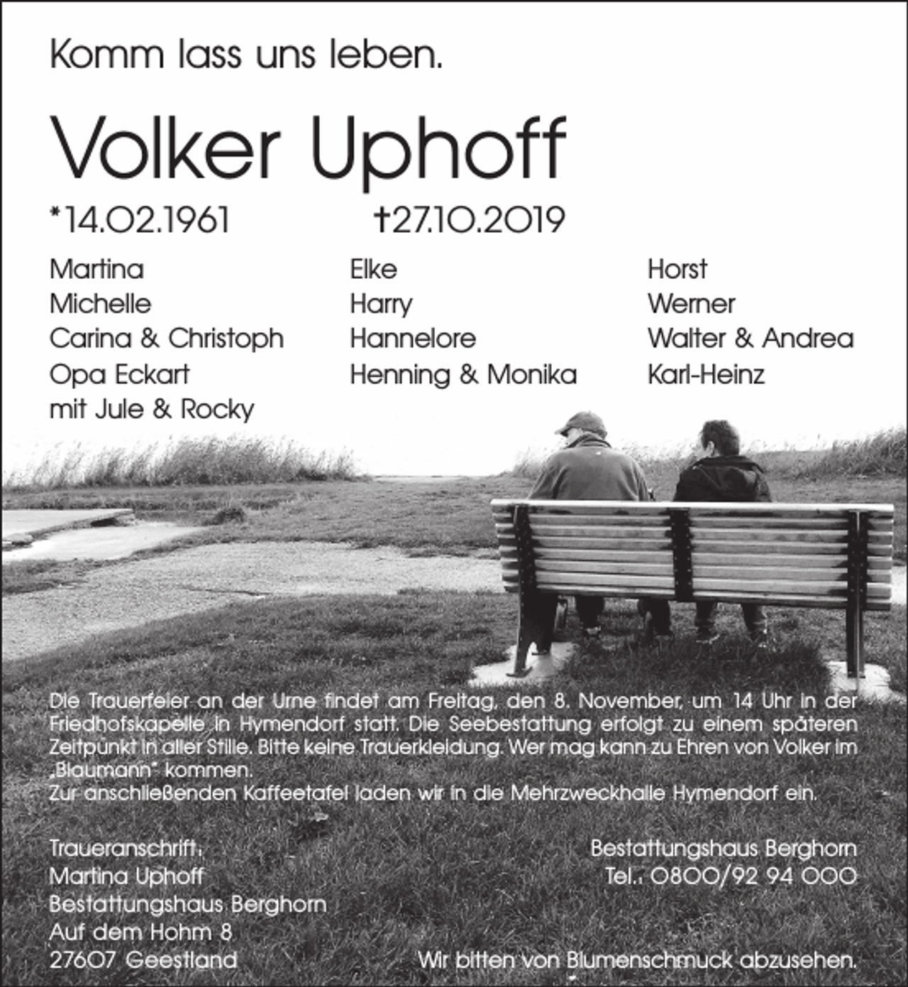 <p>Komm lass uns leben.</p><p>Volker Uphoff</p><p>*14.02.1961</p><p>Martina<br />Michelle<br />Carina &amp; Christoph<br />Opa Eckart<br />mit Jule &amp; Rocky</p><p>✝27.10.2019</p><p>Elke<br />Harry<br />Hannelore<br />Henning &amp; Monika</p><p>Horst<br />Werner<br />Walter &amp; Andrea<br />Karl-Heinz</p><p>Die Trauerfeier an der Urne ﬁndet am Freitag, den 8. November, um 14 Uhr in der<br />Friedhofskapelle in Hymendorf statt. Die Seebestattung erfolgt zu einem späteren<br />Zeitpunkt in aller Stille. Bitte keine Trauerkleidung. Wer mag kann zu Ehren von Volker im<br />„Blaumann“ kommen.<br />Zur anschließenden Kaffeetafel laden wir in die Mehrzweckhalle Hymendorf ein.</p><p>Traueranschrift:<br />Martina Uphoff<br />Bestattungshaus Berghorn<br />Auf dem Hohm 8<br />27607 Geestland</p><p>Bestattungshaus Berghorn<br />Tel.: 0800/92 94 000<br />Wir bitten von Blumenschmuck abzusehen.</p>