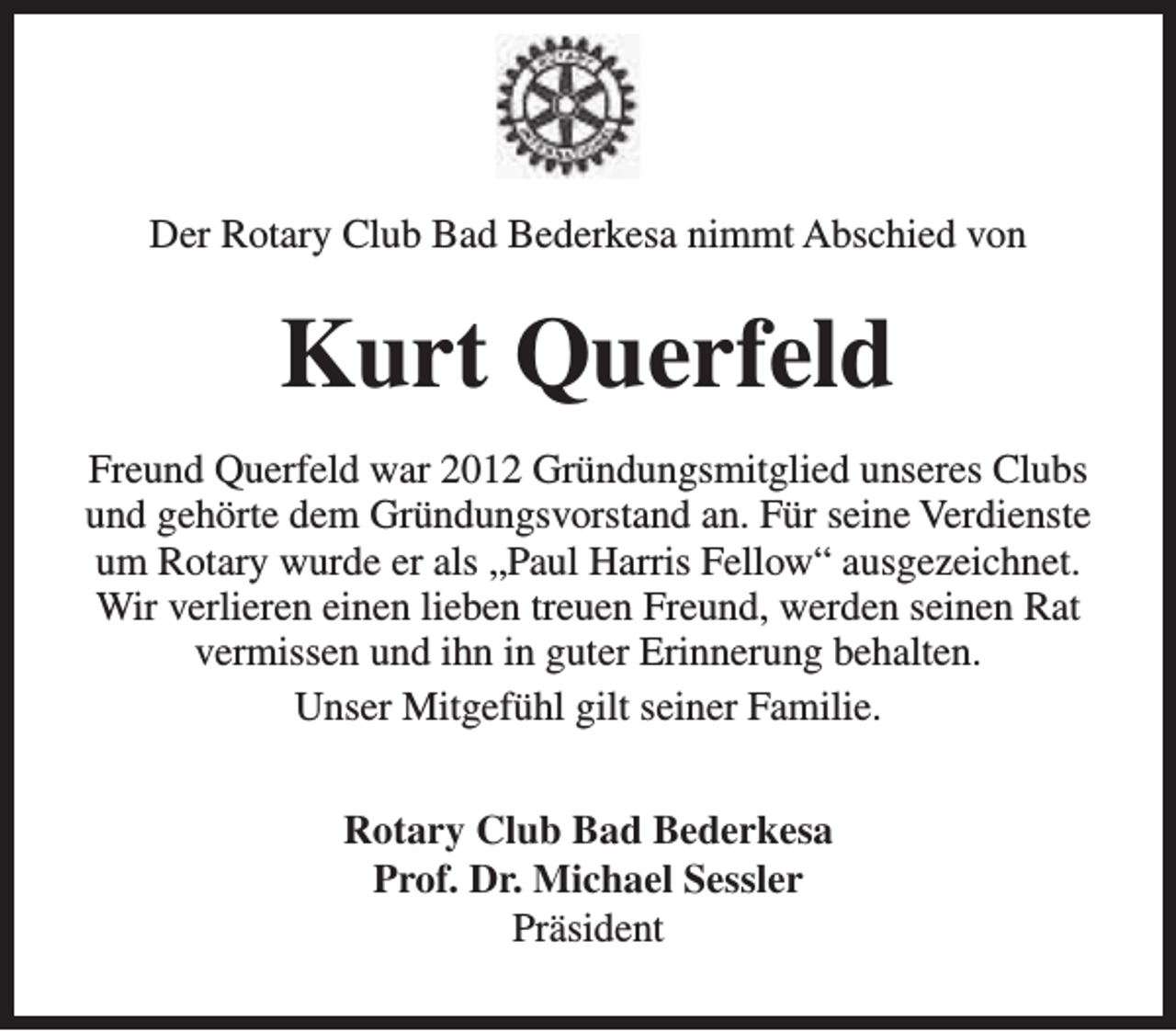 <p>Der Rotary Club Bad Bederkesa nimmt Abschied von</p><p>Kurt Querfeld<br />Freund Querfeld war 2012 Gründungsmitglied unseres Clubs<br />und gehörte dem Gründungsvorstand an. Für seine Verdienste<br />um Rotary wurde er als „Paul Harris Fellow“ ausgezeichnet.<br />Wir verlieren einen lieben treuen Freund, werden seinen Rat<br />vermissen und ihn in guter Erinnerung behalten.<br />Unser Mitgefühl gilt seiner Familie.<br />Rotary Club Bad Bederkesa<br />Prof. Dr. Michael Sessler<br />Präsident</p>
