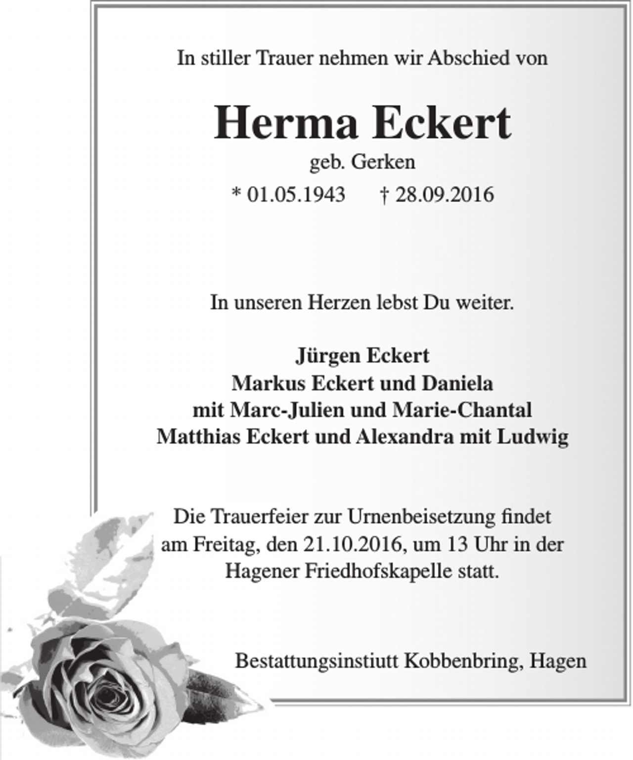 <p>In stiller Trauer nehmen wir Abschied von</p><p>Herma Eckert<br />geb. Gerken</p><p>* 01.05.1943</p><p>† 28.09.2016</p><p>In unseren Herzen lebst Du weiter.<br />Jürgen Eckert<br />Markus Eckert und Daniela<br />mit Marc-Julien und Marie-Chantal<br />Matthias Eckert und Alexandra mit Ludwig<br />Die Trauerfeier zur Urnenbeisetzung findet<br />am Freitag, den 21.10.2016, um 13 Uhr in der<br />Hagener Friedhofskapelle statt.</p><p>Bestattungsinstiutt Kobbenbring, Hagen</p>
