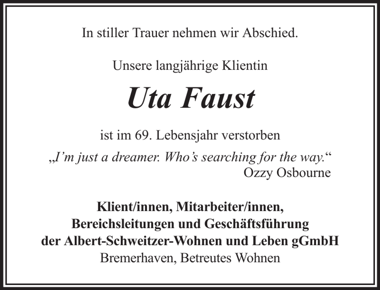 <p>In stiller Trauer nehmen wir Abschied.<br />Unsere langjährige Klientin</p><p>Uta Faust<br />ist im 69. Lebensjahr verstorben<br />„I’m just a dreamer. Who’s searching for the way.“<br />Ozzy Osbourne<br />Klient/innen, Mitarbeiter/innen,<br />Bereichsleitungen und Geschäftsführung<br />der Albert-Schweitzer-Wohnen und Leben gGmbH<br />Bremerhaven, Betreutes Wohnen</p>