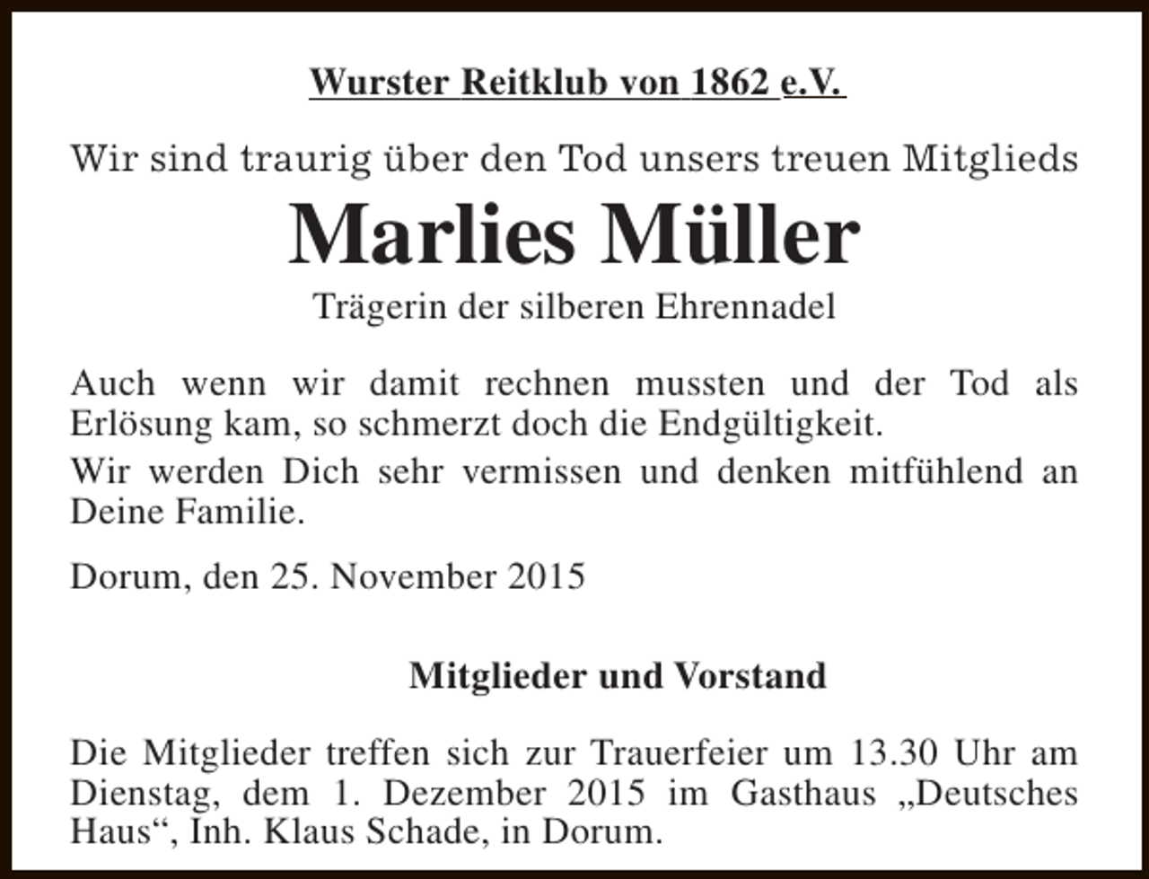 <p>Wurster Reitklub von 1862 e.V.<br />Wir sind traurig über den Tod unsers treuen Mitglieds</p><p>Marlies Müller<br />Trägerin der silberen Ehrennadel</p><p>Auch wenn wir damit rechnen mussten und der Tod als<br />Erlösung kam, so schmerzt doch die Endgültigkeit.<br />Wir werden Dich sehr vermissen und denken mitfühlend an<br />Deine Familie.<br />Dorum, den 25. November 2015<br />Mitglieder und Vorstand<br />Die Mitglieder treffen sich zur Trauerfeier um 13.30 Uhr am<br />Dienstag, dem 1. Dezember 2015 im Gasthaus „Deutsches<br />Haus“, Inh. Klaus Schade, in Dorum.</p>