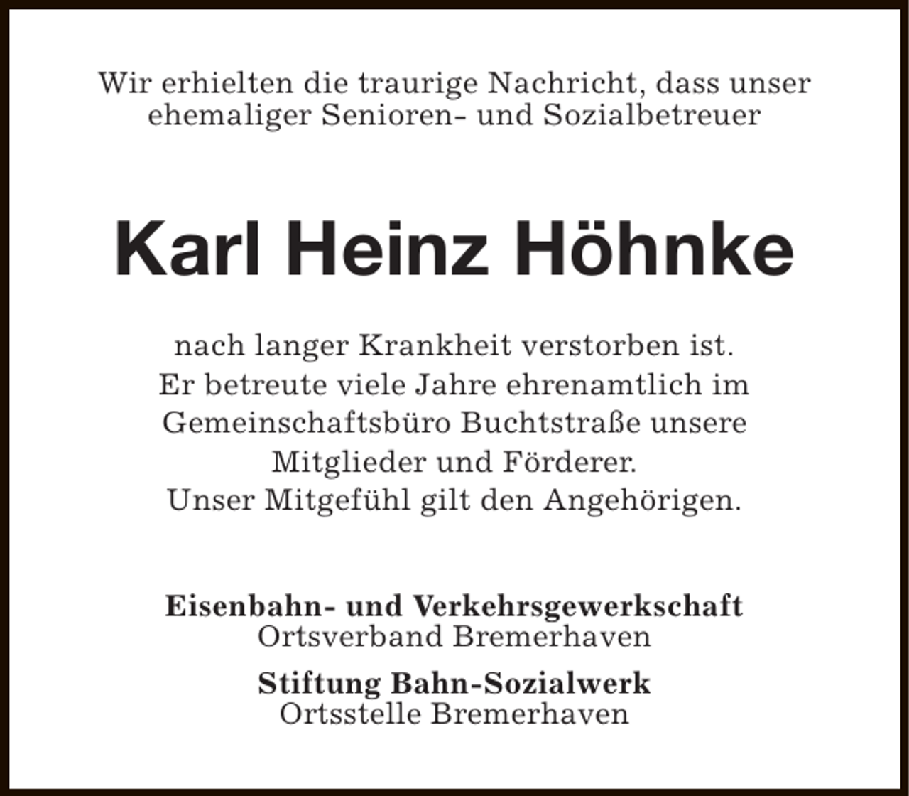<p>Wir erhielten die traurige Nachricht, dass unser<br />ehemaliger Senioren- und Sozialbetreuer</p><p>Karl Heinz Höhnke<br />nach langer Krankheit verstorben ist.<br />Er betreute viele Jahre ehrenamtlich im<br />Gemeinschaftsbüro Buchtstraße unsere<br />Mitglieder und Förderer.<br />Unser Mitgefühl gilt den Angehörigen.<br />Eisenbahn- und Verkehrsgewerkschaft<br />Ortsverband Bremerhaven<br />Stiftung Bahn-Sozialwerk<br />Ortsstelle Bremerhaven</p>