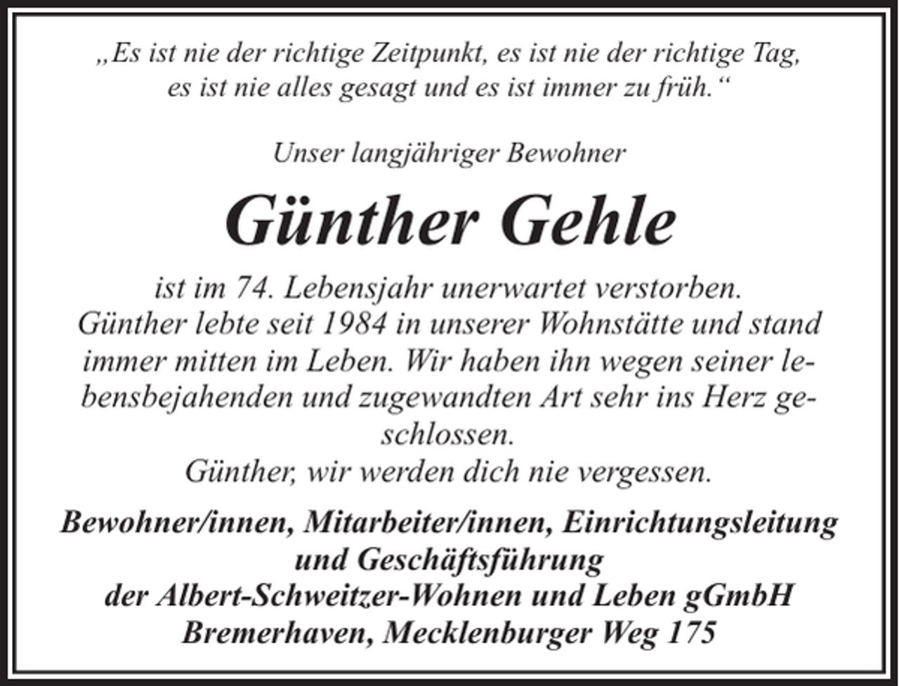 <p>„Es ist nie der richtige Zeitpunkt, es ist nie der richtige Tag,<br />es ist nie alles gesagt und es ist immer zu früh.“<br />Unser langjähriger Bewohner</p><p>Günther Gehle</p><p>ist im 74. Lebensjahr unerwartet verstorben.<br />Günther lebte seit 1984 in unserer Wohnstätte und stand<br />immer mitten im Leben. Wir haben ihn wegen seiner lebensbejahenden und zugewandten Art sehr ins Herz geschlossen.<br />Günther, wir werden dich nie vergessen.<br />Bewohner/innen, Mitarbeiter/innen, Einrichtungsleitung<br />und Geschäftsführung<br />der Albert-Schweitzer-Wohnen und Leben gGmbH<br />Bremerhaven, Mecklenburger Weg 175</p>