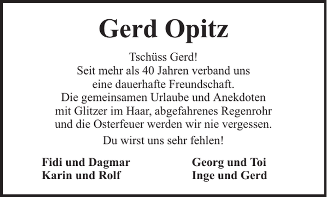 <p>Gerd Opitz<br />Tschüss Gerd!<br />Seit mehr als 40 Jahren verband uns<br />eine dauerhafte Freundschaft.<br />Die gemeinsamen Urlaube und Anekdoten<br />mit Glitzer im Haar, abgefahrenes Regenrohr<br />und die Osterfeuer werden wir nie vergessen.<br />Du wirst uns sehr fehlen!<br />Fidi und Dagmar<br />Karin und Rolf</p><p>Georg und Toi<br />Inge und Gerd</p>