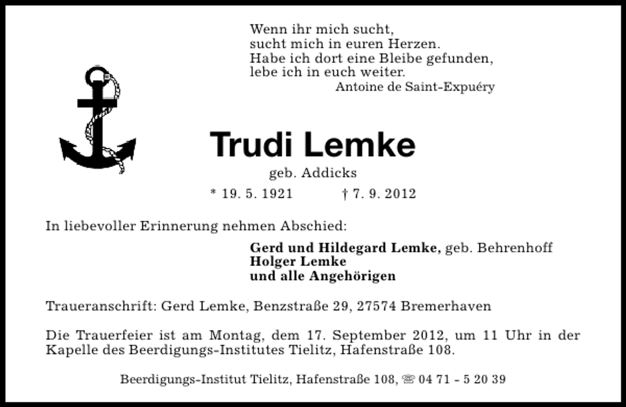 <p>Wenn ihr mich sucht,<br />sucht mich in euren Herzen.<br />Habe ich dort eine Bleibe gefunden,<br />lebe ich in euch weiter.</p><p>Antoine de Saint-Expuéry</p><p>Trudi Lemke</p><p>geb. Addicks<br />* 19. 5. 1921<br />† 7. 9. 2012<br />In liebevoller Erinnerung nehmen Abschied:<br />Gerd und Hildegard Lemke, geb. Behrenhoff<br />Holger Lemke<br />und alle Angehörigen<br />Traueranschrift: Gerd Lemke, Benzstraße 29, 27574 Bremerhaven<br />Die Trauerfeier ist am Montag, dem 17. September 2012, um 11 Uhr in der<br />Kapelle des Beerdigungs-Institutes Tielitz, Hafenstraße 108.<br />Beerdigungs-Institut Tielitz, Hafenstraße 108, s 04 71 - 5 20 39</p>