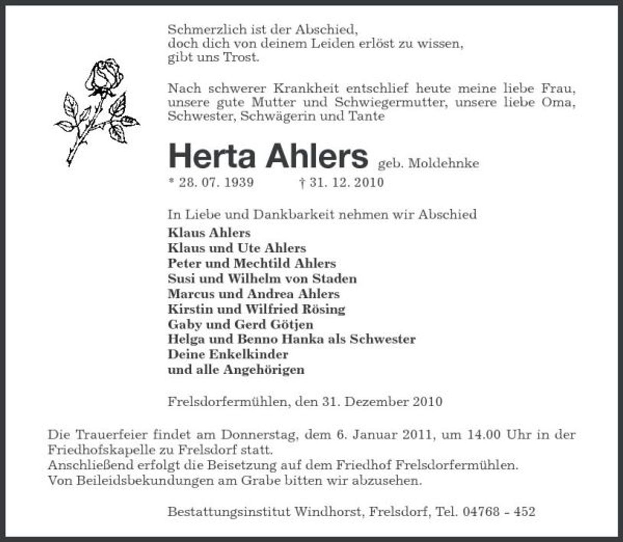 <p>Schmerzlich ist der Abschied, doch dich von deinem Leiden erlöst zu wissen, gibt uns Trost. Nach schwerer Krankheit entschlief heute meine liebe Frau, unsere gute Mutter und Schwiegermutter, unsere liebe Oma, Schwester, Schwägerin und Tante</p><p>Herta Ahlers<br />* 28. 07. 1939</p><p>geb. Moldehnke † 31. 12. 2010</p><p>In Liebe und Dankbarkeit nehmen wir Abschied Klaus Ahlers Klaus und Ute Ahlers Peter und Mechtild Ahlers Susi und Wilhelm von Staden Marcus und Andrea Ahlers Kirstin und Wilfried Rösing Gaby und Gerd Götjen Helga und Benno Hanka als Schwester Deine Enkelkinder und alle Angehörigen Frelsdorfermühlen, den 31. Dezember 2010 Die Trauerfeier findet am Donnerstag, dem 6. Januar 2011, um 14.00 Uhr in der Friedhofskapelle zu Frelsdorf statt. Anschließend erfolgt die Beisetzung auf dem Friedhof Frelsdorfermühlen. Von Beileidsbekundungen am Grabe bitten wir abzusehen. Bestattungsinstitut Windhorst, Frelsdorf, Tel. 04768 - 452</p>