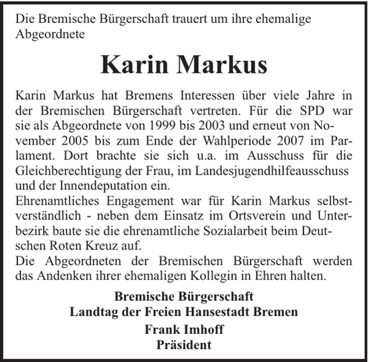 <p>Die Bremische Bürgerschaft trauert um ihre ehemalige<br />Abgeordnete</p><p>Karin Markus<br />Karin Markus hat Bremens Interessen über viele Jahre in<br />der Bremischen Bürgerschaft vertreten. Für die SPD war<br />sie als Abgeordnete von 1999 bis 2003 und erneut von November 2005 bis zum Ende der Wahlperiode 2007 im Parlament. Dort brachte sie sich u.a. im Ausschuss für die<br />Gleichberechtigung der Frau, im Landesjugendhilfeausschuss<br />und der Innendeputation ein.<br />Ehrenamtliches Engagement war für Karin Markus selbstverständlich - neben dem Einsatz im Ortsverein und Unterbezirk baute sie die ehrenamtliche Sozialarbeit beim Deutschen Roten Kreuz auf.<br />Die Abgeordneten der Bremischen Bürgerschaft werden<br />das Andenken ihrer ehemaligen Kollegin in Ehren halten.<br />Bremische Bürgerschaft<br />Landtag der Freien Hansestadt Bremen<br />Frank Imhoff<br />Präsident</p>
