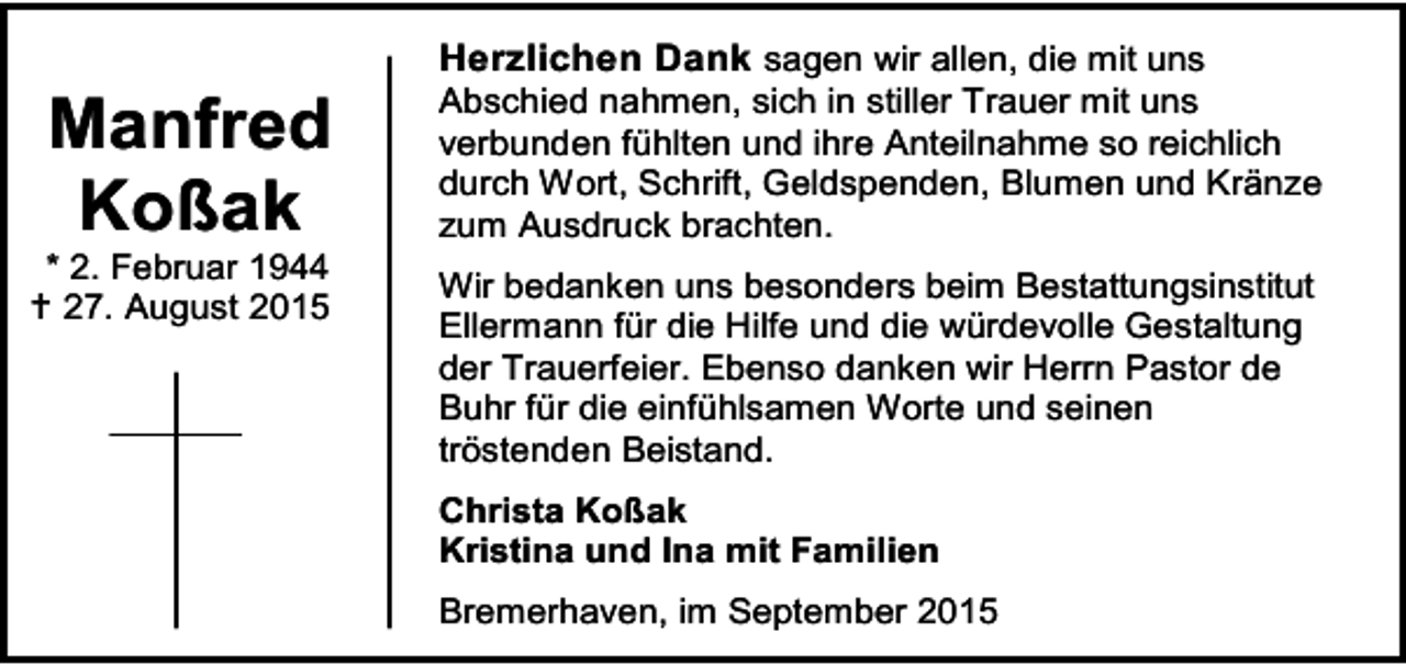 <p>Manfred<br />Koßak</p><p>* 2. Februar 1944<br /> 27. August 2015</p><p>Herzlichen Dank sagen wir allen, die mit uns<br />Abschied nahmen, sich in stiller Trauer mit uns<br />verbunden fühlten und ihre Anteilnahme so reichlich<br />durch Wort, Schrift, Geldspenden, Blumen und Kränze<br />zum Ausdruck brachten.<br />Wir bedanken uns besonders beim Bestattungsinstitut<br />Ellermann für die Hilfe und die würdevolle Gestaltung<br />der Trauerfeier. Ebenso danken wir Herrn Pastor de<br />Buhr für die einfühlsamen Worte und seinen<br />tröstenden Beistand.<br />Christa Koßak<br />Kristina und Ina mit Familien<br />Bremerhaven, im September 2015</p>