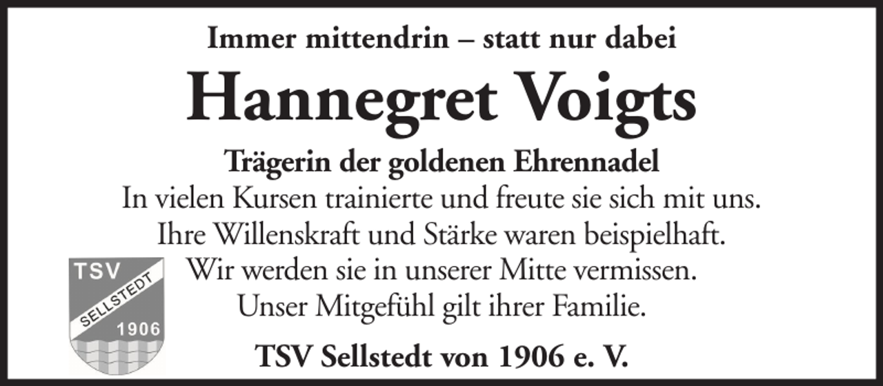 <p>Immer mittendrin – statt nur dabei</p><p>Hannegret Voigts<br />Trägerin der goldenen Ehrennadel<br />In vielen Kursen trainierte und freute sie sich mit uns.<br />Ihre Willenskraft und Stärke waren beispielhaft.<br />Wir werden sie in unserer Mitte vermissen.<br />Unser Mitgefühl gilt ihrer Familie.<br />TSV Sellstedt von 1906 e. V.</p>