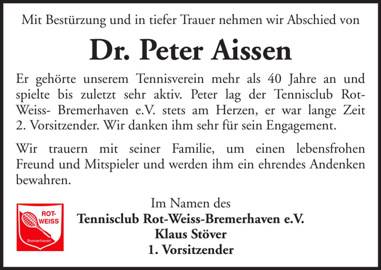 <p>Mit Bestürzung und in tiefer Trauer nehmen wir Abschied von</p><p>Dr. Peter Aissen<br />Er gehörte unserem Tennisverein mehr als 40 Jahre an und<br />spielte bis zuletzt sehr aktiv. Peter lag der Tennisclub RotWeiss- Bremerhaven e.V. stets am Herzen, er war lange Zeit<br />2. Vorsitzender. Wir danken ihm sehr für sein Engagement.<br />Wir trauern mit seiner Familie, um einen lebensfrohen<br />Freund und Mitspieler und werden ihm ein ehrendes Andenken<br />bewahren.<br />Im Namen des<br />Tennisclub Rot-Weiss-Bremerhaven e.V.<br />Klaus Stöver<br />1. Vorsitzender</p>