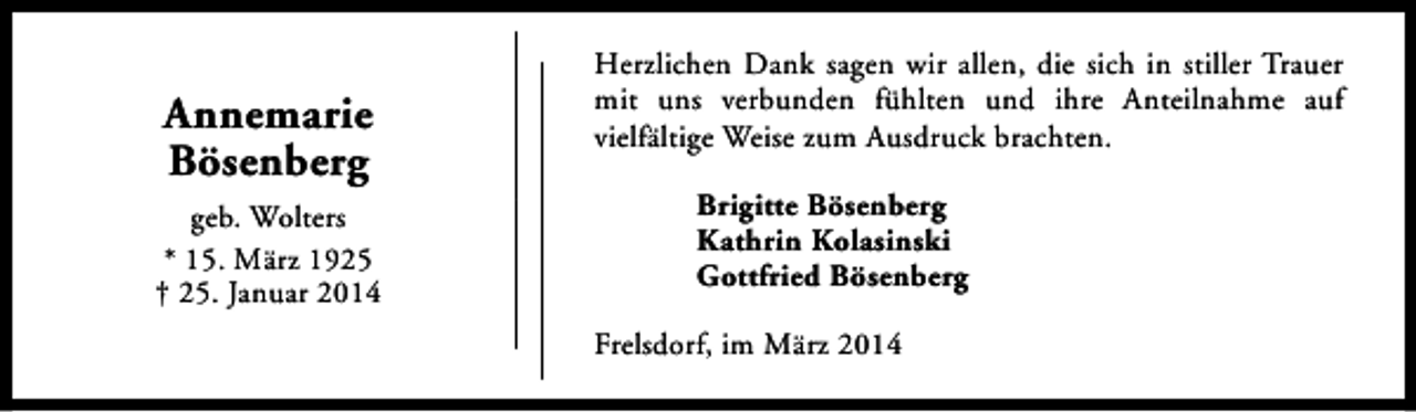 <p>Annemarie<br />Bösenberg<br />geb. Wolters<br />* 15. März 1925<br />† 25. Januar 2014</p><p>Herzlichen Dank sagen wir allen, die sich in stiller Trauer<br />mit uns verbunden fühlten und ihre Anteilnahme auf<br />vielfältige Weise zum Ausdruck brachten.<br />Brigitte Bösenberg<br />Kathrin Kolasinski<br />Gottfried Bösenberg<br />Frelsdorf, im März 2014</p>