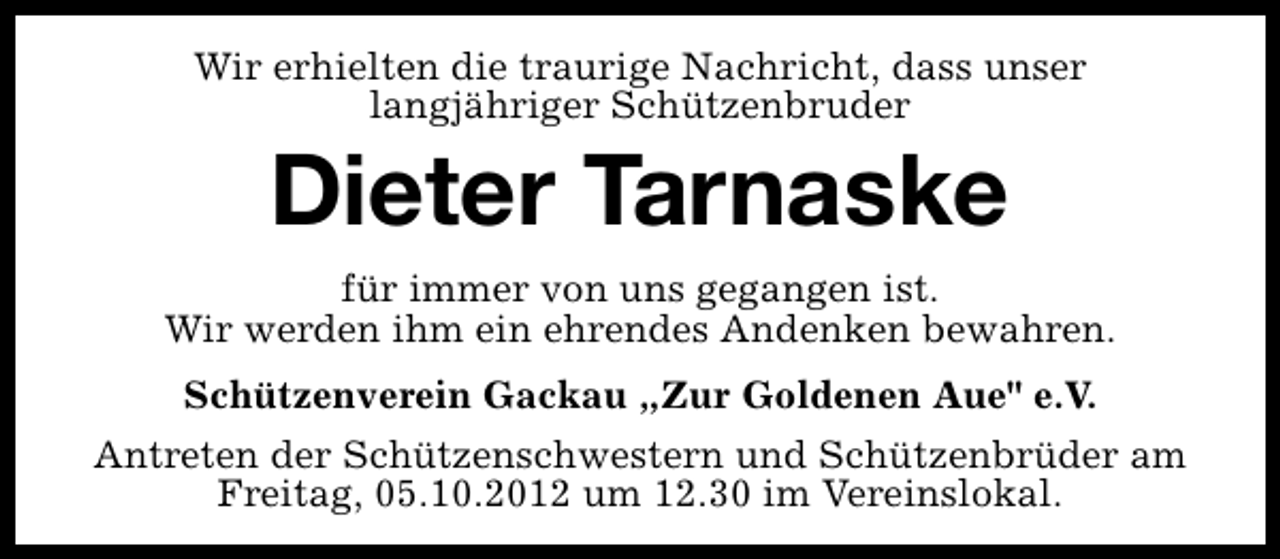<p>Wir erhielten die traurige Nachricht, dass unser<br />langjähriger Schützenbruder</p><p>Dieter Tarnaske</p><p>für immer von uns gegangen ist.<br />Wir werden ihm ein ehrendes Andenken bewahren.<br />Schützenverein Gackau „Zur Goldenen Aue" e.V.<br />Antreten der Schützenschwestern und Schützenbrüder am<br />Freitag, 05.10.2012 um 12.30 im Vereinslokal.</p>