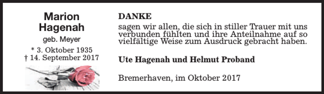 <p>Marion<br />Hagenah</p><p>geb. Meyer<br />* 3. Oktober 1935<br />† 14. September 2017</p><p>DANKE<br />sagen wir allen, die sich in stiller Trauer mit uns<br />verbunden fühlten und ihre Anteilnahme auf so<br />vielfältige Weise zum Ausdruck gebracht haben.<br />Ute Hagenah und Helmut Proband<br />Bremerhaven, im Oktober 2017</p>