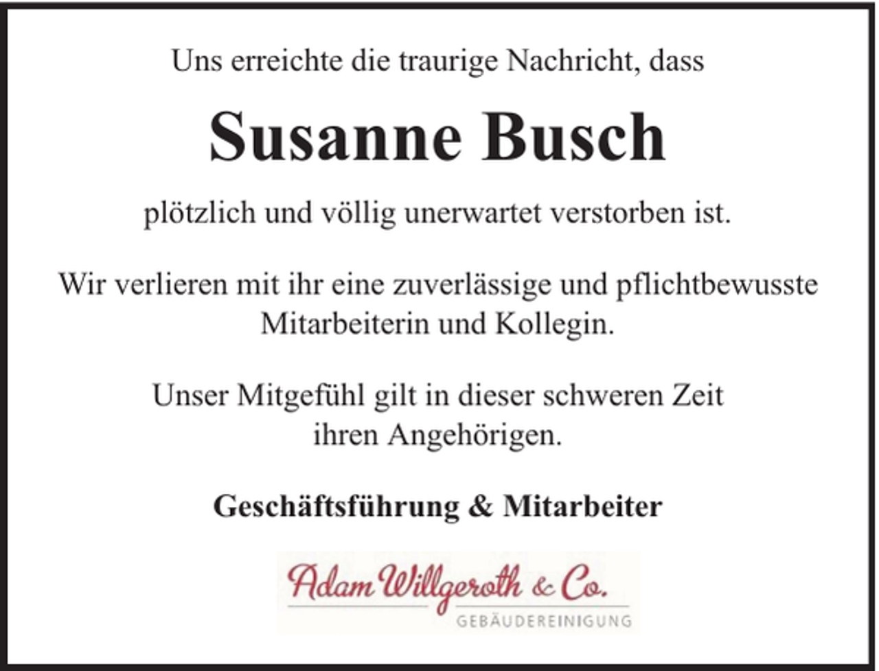 <p>Uns erreichte die traurige Nachricht, dass</p><p>Susanne Busch<br />plötzlich und völlig unerwartet verstorben ist.<br />Wir verlieren mit ihr eine zuverlässige und pflichtbewusste<br />Mitarbeiterin und Kollegin.<br />Unser Mitgefühl gilt in dieser schweren Zeit<br />ihren Angehörigen.<br />Geschäftsführung &amp; Mitarbeiter</p>