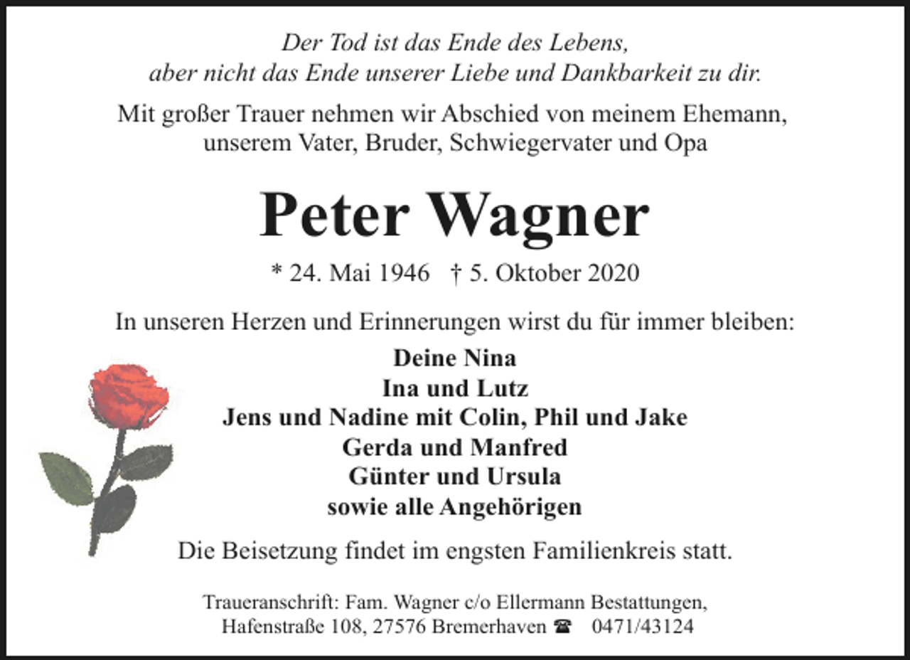 <p>Der Tod ist das Ende des Lebens,<br />aber nicht das Ende unserer Liebe und Dankbarkeit zu dir.<br />Mit großer Trauer nehmen wir Abschied von meinem Ehemann,<br />unserem Vater, Bruder, Schwiegervater und Opa</p><p>Peter Wagner<br />* 24. Mai 1946 † 5. Oktober 2020</p><p>In unseren Herzen und Erinnerungen wirst du für immer bleiben:<br />Deine Nina<br />Ina und Lutz<br />Jens und Nadine mit Colin, Phil und Jake<br />Gerda und Manfred<br />Günter und Ursula<br />sowie alle Angehörigen<br />Die Beisetzung findet im engsten Familienkreis statt.<br />Traueranschrift: Fam. Wagner c/o Ellermann Bestattungen,<br />Hafenstraße 108, 27576 Bremerhaven ( 0471/43124</p>