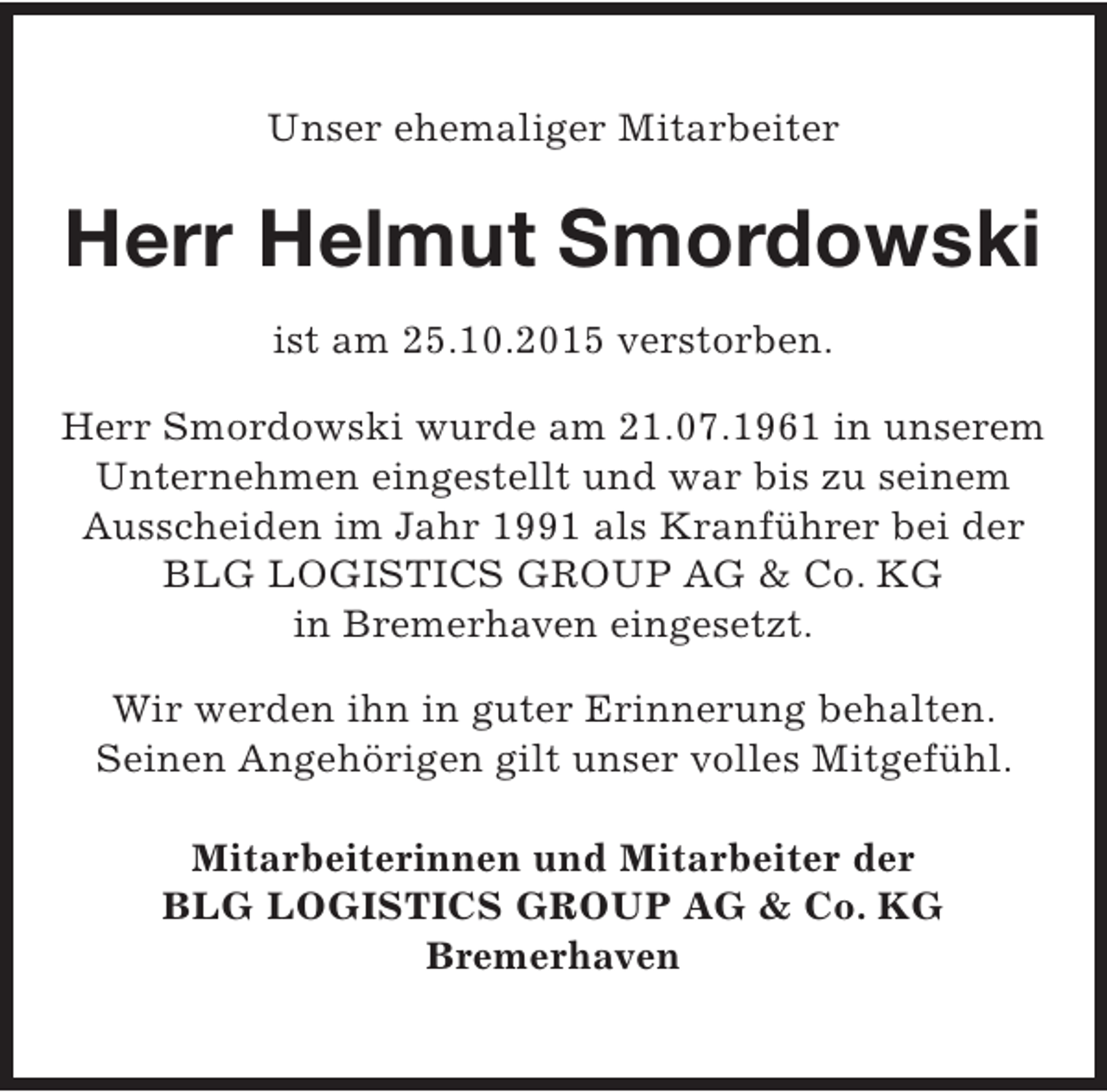 <p>Unser ehemaliger Mitarbeiter</p><p>Herr Helmut Smordowski<br />ist am 25.10.2015 verstorben.<br />Herr Smordowski wurde am 21.07.1961 in unserem<br />Unternehmen eingestellt und war bis zu seinem<br />Ausscheiden im Jahr 1991 als Kranführer bei der<br />BLG LOGISTICS GROUP AG &amp; Co. KG<br />in Bremerhaven eingesetzt.<br />Wir werden ihn in guter Erinnerung behalten.<br />Seinen Angehörigen gilt unser volles Mitgefühl.<br />Mitarbeiterinnen und Mitarbeiter der<br />BLG LOGISTICS GROUP AG &amp; Co. KG<br />Bremerhaven</p>