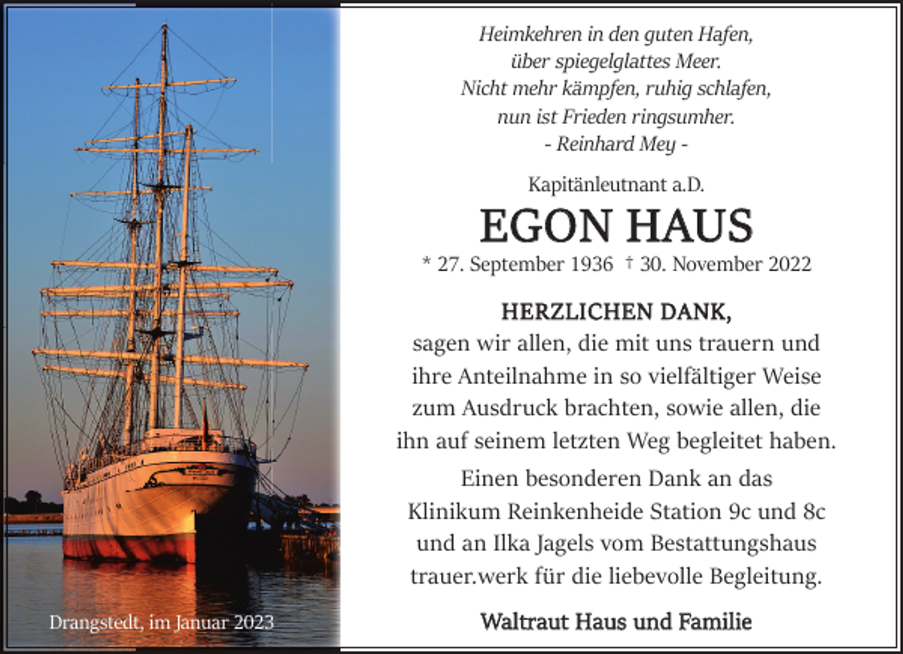 <p>Heimkehren in den guten Hafen,<br />über spiegelglattes Meer.<br />Nicht mehr kämpfen, ruhig schlafen,<br />nun ist Frieden ringsumher.<br />- Reinhard Mey Kapitänleutnant a.D.</p><p>EGON HAUS</p><p>* 27. September 1936 † 30. November 2022</p><p>HERZLICHEN DANK,<br />sagen wir allen, die mit uns trauern und<br />ihre Anteilnahme in so vielfältiger Weise<br />zum Ausdruck brachten, sowie allen, die<br />ihn auf seinem letzten Weg begleitet haben.<br />Einen besonderen Dank an das<br />Klinikum Reinkenheide Station 9c und 8c<br />und an Ilka Jagels vom Bestattungshaus<br />trauer.werk für die liebevolle Begleitung.<br />Drangstedt, im Januar 2023</p><p>Waltraut Haus und Familie</p>