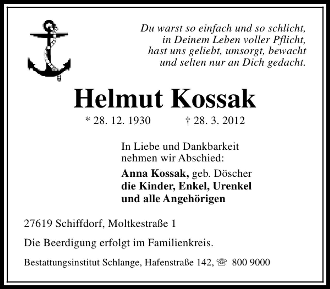 <p>Du warst so einfach und so schlicht,<br />in Deinem Leben voller Pflicht,<br />hast uns geliebt, umsorgt, bewacht<br />und selten nur an Dich gedacht.</p><p>Helmut Kossak<br />* 28. 12. 1930</p><p>† 28. 3. 2012</p><p>In Liebe und Dankbarkeit<br />nehmen wir Abschied:<br />Anna Kossak, geb. Döscher<br />die Kinder, Enkel, Urenkel<br />und alle Angehörigen<br />27619 Schiffdorf, Moltkestraße 1<br />Die Beerdigung erfolgt im Familienkreis.<br />Bestattungsinstitut Schlange, Hafenstraße 142, s 800 9000</p>