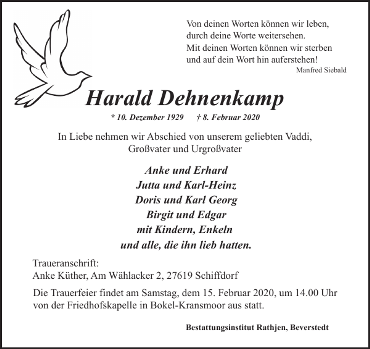 <p>Von deinen Worten können wir leben,<br />durch deine Worte weitersehen.<br />Mit deinen Worten können wir sterben<br />und auf dein Wort hin auferstehen!</p>
<p>Manfred Siebald</p>
<p>Harald Dehnenkamp<br />H<br />* 10. Dezember 1929</p>
<p>† 8. Februar 2020</p>
<p>In Liebe nehmen wir Abschied von unserem geliebten Vaddi,<br />Großvater und Urgroßvater</p>
<p>Anke und Erhard<br />Jutta und Karl-Heinz<br />Doris und Karl Georg<br />Birgit und Edgar<br />mit Kindern, Enkeln<br />und alle, die ihn lieb hatten.<br />Traueranschrift:<br />Anke Küther, Am Wählacker 2, 27619 Schiffdorf<br />Die Trauerfeier findet am Samstag, dem 15. Februar 2020, um 14.00 Uhr<br />von der Friedhofskapelle in Bokel-Kransmoor aus statt.<br />Bestattungsinstitut Rathjen, Beverstedt</p>