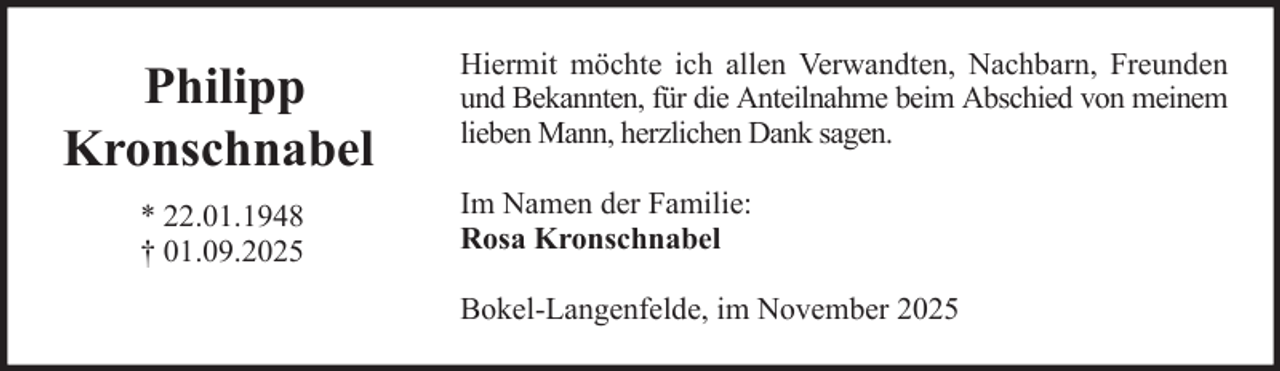 <p>Philipp<br />Kronschnabel<br />* 22.01.1948<br />† 01.09.2025</p>
<p>Hiermit möchte ich allen Verwandten, Nachbarn, Freunden<br />und Bekannten, für die Anteilnahme beim Abschied von meinem<br />lieben Mann, herzlichen Dank sagen.<br />Im Namen der Familie:<br />Rosa Kronschnabel<br />Bokel-Langenfelde, im November 2025</p>