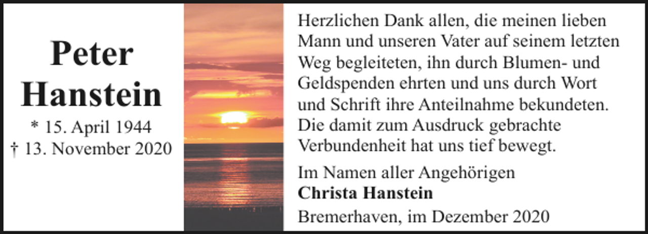 <p>Peter<br />Hanstein</p><p>* 15. April 1944<br />† 13. November 2020</p><p>Herzlichen Dank allen, die meinen lieben<br />Mann und unseren Vater auf seinem letzten<br />Weg begleiteten, ihn durch Blumen- und<br />Geldspenden ehrten und uns durch Wort<br />und Schrift ihre Anteilnahme bekundeten.<br />Die damit zum Ausdruck gebrachte<br />Verbundenheit hat uns tief bewegt.<br />Im Namen aller Angehörigen<br />Christa Hanstein<br />Bremerhaven, im Dezember 2020</p>
