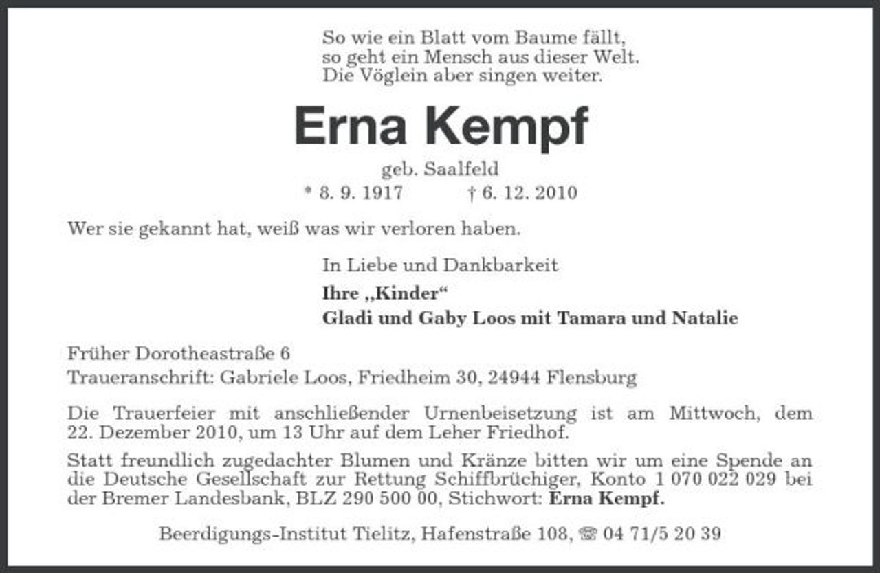 <p>So wie ein Blatt vom Baume fällt,<br />so geht ein Mensch aus dieser Welt.<br />Die Vöglein aber singen weiter.<br />Erna Kempf<br />geb. Saalfeld<br />* 8. 9. 1917 † 6. 12. 2010<br />Wer sie gekannt hat, weiß was wir verloren haben.<br />In Liebe und Dankbarkeit<br />Ihre „Kinder“<br />Gladi und Gaby Loos mit Tamara und Natalie<br />Früher Dorotheastraße 6<br />Traueranschrift: Gabriele Loos, Friedheim 30, 24944 Flensburg<br />Die Trauerfeier mit anschließender Urnenbeisetzung ist am Mittwoch, dem<br />22. Dezember 2010, um 13 Uhr auf dem Leher Friedhof.<br />Statt freundlich zugedachter Blumen und Kränze bitten wir um eine Spende an die Deutsche Gesellschaft zur Rettung Schiffbrüchiger, Konto 1 070 022 029 bei der Bremer Landesbank, BLZ 290 500 00, Stichwort: Erna Kempf.<br />Beerdigungs-Institut Tielitz, Hafenstraße 108, T 04 71/5 20 39</p>