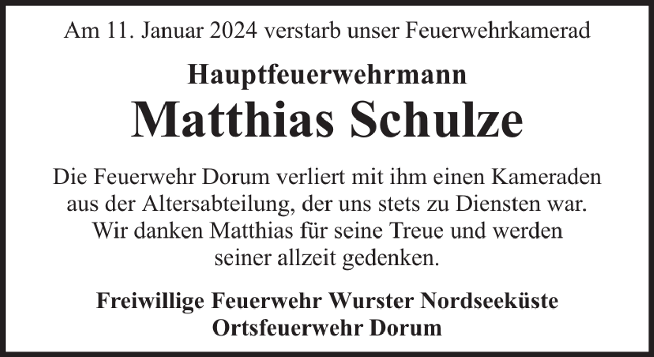 <p>Am 11. Januar 2024 verstarb unser Feuerwehrkamerad</p><p>Hauptfeuerwehrmann</p><p>Matthias Schulze<br />Die Feuerwehr Dorum verliert mit ihm einen Kameraden<br />aus der Altersabteilung, der uns stets zu Diensten war.<br />Wir danken Matthias für seine Treue und werden<br />seiner allzeit gedenken.<br />Freiwillige Feuerwehr Wurster Nordseeküste<br />Ortsfeuerwehr Dorum</p>
